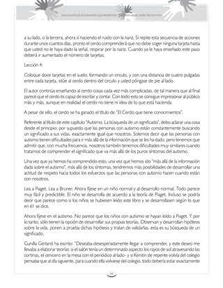 EDUCACIÓN DE ESTUDIANTES QUE PRESENTAN TRASTORNOS DEL ESPECTRO AUTISTA




a su lado, o la tercera, ahora sí haciendo el ruido con la nariz. Si repite esta secuencia de acciones
durante unos cuantos días, pronto el cerdo comprenderá que no debe coger ninguna tarjeta hasta
que usted no le haya dado la señal, respirar por la nariz. Cuando ya le haya enseñado este paso
deberá ir aumentado el número de tarjetas.
Lección 4:
Coloque doce tarjetas en el suelo, formando un circulo, y con una distancia de cuatro pulgadas
entre cada tarjeta, sitúe al cerdo dentro del circulo y usted póngase de pie al lado.
El autor continúa enseñando al cerdo cosas cada vez más complicadas, de tal manera que al final
parece que el cerdo es capaz de escribir y contar. Con todo esto se consigue impresionar al público
más y más, aunque en realidad el cerdo no tiene ni idea de lo que está hacienda.
A pesar de ello, el cerdo se ha ganado el título de “El Cerdo que tiene conocimientos”.
Referente al título de este capítulo “Autismo. La búsqueda de un significado”, debo aclarar una cosa
desde el principio: por supuesto que las personas con autismo están constantemente buscando
un significado a sus vidas, exactamente igual que nosotros. Solemos decir que las personas con
autismo tienen dificultades para ir más allá de la información que se les ha dado, pero tenemos que
admitir que, con mucha frecuencia, nosotros también tenemos dificultades muy similares cuando
tratamos de comprender el significado que va más allá de los puros síntomas del autismo.
Una vez que ya hemos ha comprendido esto, una vez que hemos ido “más allá de la información
dada sobre el autismo”, más allá de los síntomas, tendremos más posibilidades de desarrollar una
actitud de respeto hacia todos los esfuerzos que las personas con autismo hacen cuando están
con nosotros.
Lea a Piaget. Lea a Bruner. Ahora fíjese en un niño normal y al desarrollo normal. Todo parece
muy fácil y predictible. El niño se desarrolla de acuerdo a la teoría de Piaget. Incluso se podría
decir que parece como si los niños se hubiesen leído este libro y se desarrollasen según lo que
en é1 se dice.
Ahora fíjese en el autismo. No parece que los niños con autismo se hayan leído a Piaget. Y por
lo tanto, sólo tienen la opción de desarrollar sus propias teorías. Observan y desarrollan hipótesis
sobre la vida, ponen a prueba dichas hipótesis y tratan de validarlas, esta es su búsqueda de un
significado.
Gunilla Gerland ha escrito: “Deseaba desesperadamente llegar a comprender, y este deseo me
llevaba a elaborar teorías: si el salón tenía un determinado aspecto los rayos de sol atravesando las
cortinas, el cenicero en la mesa con el periódico al lado- y si Kerstin de repente volvía del colegio
pensaba que al día siguiente, para cuando ella volviese del colegio, todo debería estar exactamente

                                                      39
 