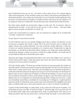 EDUCACIÓN DE ESTUDIANTES QUE PRESENTAN TRASTORNOS DEL ESPECTRO AUTISTA




igual. Simplemente tenia que ser así, y de hecho muchas veces así fue. Por supuesto algunas
veces hubo excepciones, lo que me llevó a dudar de mi teoría. Esta duda iba acompañada de un
sentimiento de dolor y de un deseo de comprender. Era una marioneta mental sujetada por hilos
de teorías. Cuando la teoría no encajaba y no podía encontrar nada nuevo a lo que sujetarme, no
era capaz de moverme mentalmente. Así que tenía que estar creando teorías todo el tiempo.
No había ningún destello de pensamiento mágico en todo esto. Por el contrario, todo era
absolutamente concreto - lo que veía era lo que ocurría, ni más ni menos… tenía que haber
alguna manera de poder comprender el mundo”. (2).
Cuanto más comprendemos el autismo, más nos impresiona el milagro de ser simplemente
“normales”, simplemente “ordinarios”.
Ya que, fíjese en lo que está ocurriendo:
Un niño ordinario nace con una intuición biológica que le lleva a prestar más atención a la voz
humana que a cualquier otro sonido, a fijarse más en los seres humanos que en cualquier otro
objeto. Escucha esos sonidos abstractos, mira esas conductas sociales abstractas, y todo por
sí mismo, sin necesitar lecciones en gramática o en conducta social. Simplemente con algo de
estimulación, va más allá de la información literal, empieza a usar todos esos sonidos abstractos,
que llamamos lenguaje, y desde muy pronto, a través de su juego simbólico, nos enseña que ha
comprendido las bases de la vida familiar que le rodea.
¡Qué lujo, qué milagro de la plasticidad del cerebro!, pero como este milagro es tan “normal”, lo
hemos hecho parecer banal; y todo esto parece que ocurre de manera casi automática. ¡Qué
contraste con lo que sucede en el autismo!
Cómo Jim Sinclair resalta: “¿Te tienes que acordar de activar tus ojos para poder dar sentido a lo
que estás viendo? ¿Tienes que encontrar tus piernas antes de poder caminar? Los niños autistas a lo
mejor nacen sin saber cómo comer. Todo esto, ¿son actividades que normalmente se adquieren a
través de la enseñanza? (Estas son las lagunas con las que yo me he encontrado con más frecuencia:
lagunas entre lo que se espera que se adquiera a través del aprendizaje y lo que se asume que
se ya se debería comprender. Incluso cuando señalo una laguna y pido información sobre lo que
debería estar ahí, mis preguntas son frecuentemente ignoradas, tratadas coma bromas, o vistas
con incredulidad, desconfianza u hostilidad. Se me penaliza por mi inteligencia - la gente pierde la
paciencia cuando no entiendo las cosas y piensan que soy lo suficientemente inteligente como para
saber una determinada cosa o como para encontrar, por mi mismo, la solución al problema)”.
Cuando Gunilla Gerland llegó a la edad adulta, se dio cuenta de lo fácil que les resultaba, a las
así llamadas personas normales, el hecho de hablar:”Y realmente algo me ha ocurrido que me
ha permitido poder hablar ahora automáticamente. Antes no podía hacerlo. Pero ahora ya no
tengo que pensar cada cosa que quiero decir, y tampoco tengo que dirigir mi voz cuando quiero
                                                      40
 
