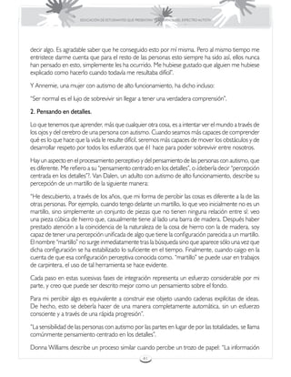 EDUCACIÓN DE ESTUDIANTES QUE PRESENTAN TRASTORNOS DEL ESPECTRO AUTISTA




decir algo. Es agradable saber que he conseguido esto por mí misma. Pero al mismo tiempo me
entristece darme cuenta que para el resto de las personas esto siempre ha sido así, ellos nunca
han pensado en esto, simplemente les ha ocurrido. Me hubiese gustado que alguien me hubiese
explicado como hacerlo cuando todavía me resultaba difícil”.
Y Annemie, una mujer con autismo de alto funcionamiento, ha dicho incluso:
“Ser normal es el lujo de sobrevivir sin llegar a tener una verdadera comprensión”.
2. Pensando en detalles.
Lo que tenemos que aprender, más que cualquier otra cosa, es a intentar ver el mundo a través de
los ojos y del cerebro de una persona con autismo. Cuando seamos más capaces de comprender
qué es lo que hace que la vida le resulte difícil, seremos más capaces de mover los obstáculos y de
desarrollar respeto por todos los esfuerzos que é1 hace para poder sobrevivir entre nosotros.
Hay un aspecto en el procesamiento perceptivo y del pensamiento de las personas con autismo, que
es diferente. Me refiero a su “pensamiento centrado en los detalles”, o ¿debería decir “percepción
centrada en los detalles”?. Van Dalen, un adulto con autismo de alto funcionamiento, describe su
percepción de un martillo de la siguiente manera:
“He descubierto, a través de los años, que mi forma de percibir las cosas es diferente a la de las
otras personas. Por ejemplo, cuando tengo delante un martillo, lo que veo inicialmente no es un
martillo, sino simplemente un conjunto de piezas que no tienen ninguna relación entre sí: veo
una pieza cúbica de hierro que, casualmente tiene al lado una barra de madera. Después haber
prestado atención a la coincidencia de la naturaleza de la cosa de hierro con la de madera, soy
capaz de tener una percepción unificada de algo que tiene la configuración parecida a un martillo.
El nombre “martillo” no surge inmediatamente tras la búsqueda sino que aparece sólo una vez que
dicha configuración se ha estabilizado lo suficiente en el tiempo. Finalmente, cuando caigo en la
cuenta de que esa configuración perceptiva conocida como. “martillo” se puede usar en trabajos
de carpintera, el uso de tal herramienta se hace evidente.
Cada paso en estas sucesivas fases de integración representa un esfuerzo considerable por mi
parte, y creo que puede ser descrito mejor como un pensamiento sobre el fondo.
Para mi percibir algo es equivalente a construir ese objeto usando cadenas explícitas de ideas.
De hecho, esto se debería hacer de una manera completamente automática, sin un esfuerzo
consciente y a través de una rápida progresión”.
“La sensibilidad de las personas con autismo por las partes en lugar de por las totalidades, se llama
comúnmente pensamiento centrado en los detalles”.
Donna Williams describe un proceso similar cuando percibe un trozo de papel: “La información
                                                       41
 