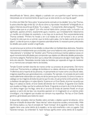 EDUCACIÓN DE ESTUDIANTES QUE PRESENTAN TRASTORNOS DEL ESPECTRO AUTISTA




descodificada de “blanco, plano, delgado y cuadrado con una superficie suave” termina siendo
interpretada con el reconocimiento de que lo que se está viendo es una hoja de papel”.
En el libro de Hilde De Clerq sobre “el pensamiento centrado en los detalles” de su hijo Thomas,
la autora describe algo similar (6). Un día vio cómo su hijo estaba “estudiando” la fotografía de un
pájaro. Entonces escuchó que él decía: “Es un pájaro...”. Curiosamente, ella le preguntó: “Thomas,
¿Cómo sabes que es un pájaro?” (Un niño normal habría dicho: porque vuela. La función o el
significado, aparece primero, exactamente igual a nosotros, que inmediatamente relacionamos
un martillo con el trabajo de carpintería, o una hoja con la escritura). Pero sorprendentemente
Thomas contestó: “Primero he mirado a ver si se trataba de un ser humano o de un animal.
Cuando he visto que era un animal y que no tenía cuatro patas, me he dado cuenta de que era
pájaro”. La idea de que es un pájaro no aparece automáticamente. Es necesario poner juntos todos
los detalles para poder acceder al significado.
Las personas que se centran en los detalles no desarrollan con facilidad ideas abstractas, Nosotros
reconocemos inmediatamente que una bicicleta, que nunca habíamos visto, pertenece a la misma
“idea abstracta” o “prototipo” de “bicicleta”, pero Thomas se tenía que inventar palabras nuevas: en
aquel momento tenía dificultades para comprender que objetos con diferentes detalles pertenecían
a la misma categoría. Podríamos decir que su desarrollo conceptual era de algún modo rígido. No
tenía otra elección. Necesitaba recordar todas las bicicletas por separado en lugar de mantener
en su memoria ese concepto interno de bicicleta.
Temple Grandin también describe de manera similar sus procesos de pensamiento. Del mismo
modo que Thomas tenía un catálogo de bicicletas en su cabeza, ella tenia un catalogo de perros:
“A diferencia de la mayoría de las personas, mi pensamiento se mueve como una cinta de video,
imágenes específicas para generalizaciones y conceptos. Por ejemplo, mi concepto de perro está
inextricablemente relacionado con cada uno de los perros que he conocido. Es como si tuviese un
catálogo con las imágenes de todos los perros que he visto, el cual aumenta continuamente, como
si añadiese más ejemplos a mi video-librería. Si pienso en un Gran Danés, el primer recuerdo que
llega a mi cabeza es Dansk, el Gran Danés del director de mi instituto. El siguiente Gran Danés
que visualizo es Helga, que fue la sustituta de Dansk. El siguiente es el perro de mi tía de Arizona,
y la última imagen que me llega, viene de un anuncio de fundas de asientos Fitwell, en el que
aparece un perro de ese tipo. Los recuerdos aparecen en mi imaginación en un estricto orden
cronológico, y las imágenes que visualizo son siempre muy específicas. No hay un Gran Danés
genérico, generalizado para todos los casos”.
Si desarrollar conceptos internos flexibles sobre animales y objetos supone tal esfuerzo, cómo
debe ser el desafío de desarrollar “ideas internas” sobre situaciones sociales y emocionales. Hilde
De Clercq explica a su hijo el concepto de “hacer trampas” de la siguiente manera: “mira, este
jugador tiene unas cartas detrás de la espalda y se las está enseñando a otro co jugador. Está
haciendo trampas. ¿Lo entiendes? Sí, hacer trampas significa tener cartas detrás de la espalda”.

                                                      42
 