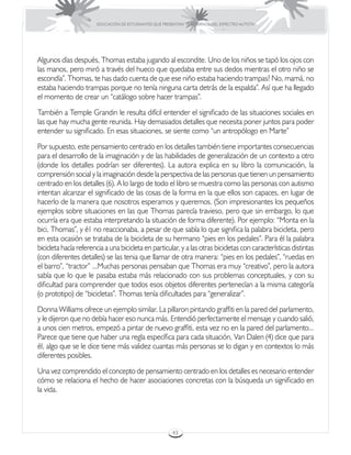 EDUCACIÓN DE ESTUDIANTES QUE PRESENTAN TRASTORNOS DEL ESPECTRO AUTISTA




Algunos días después, Thomas estaba jugando al escondite. Uno de los niños se tapó los ojos con
las manos, pero miró a través del hueco que quedaba entre sus dedos mientras el otro niño se
escondía”. Thomas, te has dado cuenta de que ese niño estaba haciendo trampas? No, mamá, no
estaba haciendo trampas porque no tenía ninguna carta detrás de la espalda”. Así que ha llegado
el momento de crear un “catálogo sobre hacer trampas”.
También a Temple Grandin le resulta difícil entender el significado de las situaciones sociales en
las que hay mucha gente reunida. Hay demasiados detalles que necesita poner juntos para poder
entender su significado. En esas situaciones, se siente como “un antropólogo en Marte”
Por supuesto, este pensamiento centrado en los detalles también tiene importantes consecuencias
para el desarrollo de la imaginación y de las habilidades de generalización de un contexto a otro
(donde los detalles podrían ser diferentes). La autora explica en su libro la comunicación, la
comprensión social y la imaginación desde la perspectiva de las personas que tienen un pensamiento
centrado en los detalles (6). A lo largo de todo el libro se muestra como las personas con autismo
intentan alcanzar el significado de las cosas de la forma en la que ellos son capaces, en lugar de
hacerlo de la manera que nosotros esperamos y queremos. (Son impresionantes los pequeños
ejemplos sobre situaciones en las que Thomas parecía travieso, pero que sin embargo, lo que
ocurría era que estaba interpretando la situación de forma diferente). Por ejemplo: “Monta en la
bici, Thomas”, y é1 no reaccionaba, a pesar de que sabía lo que significa la palabra bicicleta, pero
en esta ocasión se trataba de la bicicleta de su hermano “pies en los pedales”. Para él la palabra
bicicleta hacía referencia a una bicicleta en particular, y a las otras bicicletas con características distintas
(con diferentes detalles) se las tenia que llamar de otra manera: “pies en los pedales”, “ruedas en
el barro”, “tractor” ...Muchas personas pensaban que Thomas era muy “creativo”, pero la autora
sabía que lo que le pasaba estaba más relacionado con sus problemas conceptuales, y con su
dificultad para comprender que todos esos objetos diferentes pertenecían a la misma categoría
(o prototipo) de “bicicletas”. Thomas tenía dificultades para “generalizar”.
Donna Williams ofrece un ejemplo similar. La pillaron pintando graffiti en la pared del parlamento,
y le dijeron que no debía hacer eso nunca más. Entendió perfectamente el mensaje y cuando salió,
a unos cien metros, empezó a pintar de nuevo graffiti, esta vez no en la pared del parlamento...
Parece que tiene que haber una regla específica para cada situación, Van Dalen (4) dice que para
él, algo que se le dice tiene más validez cuantas más personas se lo digan y en contextos lo más
diferentes posibles.
Una vez comprendido el concepto de pensamiento centrado en los detalles es necesario entender
cómo se relaciona el hecho de hacer asociaciones concretas con la búsqueda un significado en
la vida.




                                                         43
 