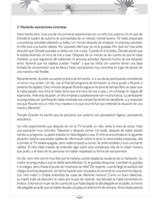 EDUCACIÓN DE ESTUDIANTES QUE PRESENTAN TRASTORNOS DEL ESPECTRO AUTISTA




3. Haciendo asociaciones concretas
Hace treinta años, tuve una de mis primeras experiencias con un niño con autismo. En el caso de
Donald el cuadro de autismo se acompañaba de un retraso mental severo. Yo había preparado
una preciosa actividad utilizando su bolsa. Un minuto después de empezar mi preciosa actividad,
el niño tuvo una fuerte rabieta. Por supuesto inferí que yo no le gustaba ¿Por qué no? mas tarde
descubrí que Donald asociaba su bolsa con irse a casa. Cuando le di la bolsa, Donald pensó que
le estaba diciendo: es hora de irse a casa. Después de un minuto se dio cuenta de que le había
mentido, ya que seguíamos allí realizando mi preciosa actividad, Aprendí mucho de ese estúpido
error. Aprendí que los objetos pueden “hablar” y que los niños con autismo tienen una base
limitada de comprensión que les lleva a hacer asociaciones muy concretas en lugar de pensar de
una manera más flexible.
Recientemente, durante una sesión práctica de formación, vi a una de las participantes cometiendo
un error muy similar. Un día, casi al final del programa de formación, la chica ayudó a Ricardo a
ponerse los zapatos. Diez minutos después Ricardo seguía en la zona de tiempo libre sin saber que
le había pasado: esa chica le había dicho que era hora de irse a casa y sin embargo é1 seguía allí
esperando. Ante esta situación, el niño empezó a autolesionarse con mucha fuerza. La participante
se preguntaba por qué Ricardo había mostrado ese comportamiento tan desafiante. ¿La respuesta
era que Ricardo era un niño muy travieso o lo que ocurrió fue que entendió la situación de una
manera diferente?
Temple Grandin ha escrito que las personas con autismo son pensadores lógicos, pensadores
asociativos.
Un niño experimentó que después de ver la TV durante un rato, venía la hora de cenar. Hizo
una asociación muy concreta: Televisión y después comer. Un tarde, después de haber estado
viendo su programa, su padre todavía no había llegado a casa. El niño se encontraba en la siguiente
situación: toda la casa estaba repleta de información sobre la cena: la mesa estaba preparada, olía
a comida, la TV estaba apagada, pero nadie empezó a comer. Se sintió estafado y tuvo una fuerte
rabieta. El niño había tratado de entender algo sobre esta complicada vida de la mejor manera
que pudo, y el resto de las personas no habían respetado su forma de comprensión.
Un día, otro niño sonrió muy feliz por la mañana cuando bajaba las escaleras de su habitación. Su
madre se preguntaba a qué se debla tanta felicidad. Sí, le gustaba desayunar y también le gustaba
ir al colegio, pero ¿hasta el punto de mostrarse tan feliz? De repente, cuando llegó el autobús del
colegio la sonrisa despareció, de hecho hacerle subir al autobús se convirtió en una enorme disputa.
¿Un niño malo? o ¿Había entendido las cosas de diferente manera? Como un buen detective,
su madre trató de descubrir la razón por la que de repente, esa felicidad se había convertido en
tristeza. Entonces la mujer se dio cuenta de que había dejado la silla plegable en el pasillo, la misma
silla plegable amarilla que se habían llevado a la playa el anterior fin de semana. Ahora todo parecía

                                                       44
 