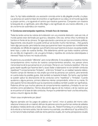 EDUCACIÓN DE ESTUDIANTES QUE PRESENTAN TRASTORNOS DEL ESPECTRO AUTISTA




claro. Su hijo había establecido una asociación concreta entre la silla plegable amarilla y la playa.
Las personas con autismo tratan de encontrar un significado en sus vidas y en el mundo siguiendo
su propio camino, y no siguiendo el camino que nosotros queremos. Comparten con nosotros
la búsqueda de un significado, pero ellos llegan a ese significado de una manera diferente, y no
de una forma tan automática con nosotros.
4. Conductas estereotipadas repetitivas, limitado foco de intereses.
Todas las tardes vemos las noticias de la televisión con una creciente desilusión: cada vez más, el
mundo parece estar dominado por guerras y desastres. Otra vez, vemos niños muriéndose de
hambre en frente de las cámaras. Se sigue ejecutando a personas por sus convicciones políticas.
Seguramente, esta situación no puede continuar así durante mucho más tiempo, ...Nos gustaría
hacer algo para ayudar, pero todas las cosas que queremos hacer nos parecen tan increíblemente
complicadas, tan difíciles de organizar, que al final lo único que hacemos es buscar una pareja estable,
tener hijos y cuidar de nuestras familias. ¿No deberíamos admitir que todos nosotros sufrimos
de una falta de imaginación y de una gama limitada y repetitiva de conductas estereotipadas e
intereses? Nada humano me resulta extraño.
El autismo es una condición “diferente”, pero no tan diferente. Si nos analizamos a nosotros mismos
comprobaremos cómo muchos de nuestros comportamientos extraños, nos parecen ahora
menos bizarros de lo que pensamos en un principio. Piense en una “conducta repetitiva”. ¿No nos
gusta repetir aquello que hacemos bien? y acaso ¿bailar o balancearse no son también conductas
repetitivas? Y comportamientos “limitados”... el término “limitado” es, en realidad, bastante relativo.
Nuestro campo de intereses es más amplio que el de las personas con autismo, pero teniendo
en cuenta todos los posibles gustos, éste también es bastante limitado. De hecho, aquí también
se pueden aplicar las descripciones de las conductas como “repetitivas” y “limitadas”. Cuando
ayudamos a alguna persona, primero debemos intentar comprenderle, entrar en su mente. En
este aspecto hemos descubierto que las expresiones ecolálicas también pueden ser significativas.
Podemos afirmar que muchos patrones de comportamientos repetitivos y limitados no son tan
extraños como pensábamos. Hemos descubierto algunos de los motivos y de las razones que
se encuentran en la base de tales conductas. Aunque no pretendemos hacer una lista exhaustiva,
vamos a resumir algunas de ellas:
¡Hacer cosas simplemente por placer!
Algunos ejemplos son los juegos de palabras con “como”, mirar al autobús del mismo color,
relacionar la textura de un material, disfrutar de patrones como los que forman cientos de soldados
de plástico metidos dentro de un bote, alinear cosas, etc.. Robert Fromberg, en un artículo acerca
de la vida de su hermano autista, hizo de manera muy acertada, una referencia al “ojo artístico”(11):
su hermano le había enseñado a disfrutar de los patrones visuales, de muchas percepciones visuales


                                                       45
 