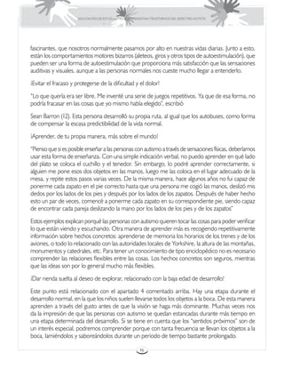 EDUCACIÓN DE ESTUDIANTES QUE PRESENTAN TRASTORNOS DEL ESPECTRO AUTISTA




fascinantes, que nosotros normalmente pasamos por alto en nuestras vidas diarias. Junto a esto,
están los comportamientos motores bizarros (aleteos, giros y otros tipos de autoestimulación), que
pueden ser una forma de autoestimulación que proporciona más satisfacción que las sensaciones
auditivas y visuales, aunque a las personas normales nos cueste mucho llegar a entenderlo.
¡Evitar el fracaso y protegerse de la dificultad y el dolor!
“Lo que quería era ser libre. Me inventé una serie de juegos repetitivos. Ya que de esa forma, no
podría fracasar en las cosas que yo mismo había elegido”, escribió
Sean Barron (12). Esta persona desarrolló su propia ruta, al igual que los autobuses, como forma
de compensar la escasa predictibilidad de la vida normal.
¡Aprender, de tu propia manera, más sobre el mundo!
“Pienso que si es posible enseñar a las personas con autismo a través de sensaciones físicas, deberíamos
usar esta forma de enseñanza. Con una simple indicación verbal, no puedo aprender en qué lado
del plato se coloca el cuchillo y el tenedor. Sin embargo, lo podré aprender correctamente, si
alguien me pone esos dos objetos en las manos, luego me las coloca en el lugar adecuado de la
mesa, y repite estos pasos varias veces. De la misma manera, hace algunos años no fui capaz de
ponerme cada zapato en el pie correcto hasta que una persona me cogió las manos, deslizó mis
dedos por los lados de los pies y después por los lados de los zapatos. Después de haber hecho
esto un par de veces, comencé a ponerme cada zapato en su correspondiente pie, siendo capaz
de encontrar cada pareja deslizando la mano por los lados de los pies y de los zapatos”
Estos ejemplos explican porqué las personas con autismo quieren tocar las cosas para poder verificar
lo que están viendo y escuchando. Otra manera de aprender más es recogiendo repetitivamente
información sobre hechos concretos: aprenderse de memoria los horarios de los trenes y de los
aviones, o todo lo relacionado con las autoridades locales de Yorkshire, la altura de las montañas,
monumentos y catedrales, etc. Para tener un conocimiento de tipo enciclopédico no es necesario
comprender las relaciones flexibles entre las cosas. Los hechos concretos son seguros, mientras
que las ideas son por lo general mucho más flexibles.
¡Dar rienda suelta al deseo de explorar, relacionado con la baja edad de desarrollo!
Este punto está relacionado con el apartado 4 comentado arriba. Hay una etapa durante el
desarrollo normal, en la que los niños suelen llevarse todos los objetos a la boca. De esta manera
aprenden a través del gusto antes de que la visión se haga más dominante. Muchas veces nos
da la impresión de que las personas con autismo se quedan estancadas durante más tiempo en
una etapa determinada del desarrollo. Si se tiene en cuenta que los “sentidos próximos” son de
un interés especial, podremos comprender porque con tanta frecuencia se llevan los objetos a la
boca, lamiéndolos y saboreándolos durante un periodo de tiempo bastante prolongado.

                                                       46
 