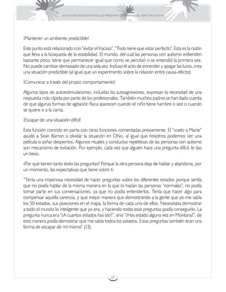 EDUCACIÓN DE ESTUDIANTES QUE PRESENTAN TRASTORNOS DEL ESPECTRO AUTISTA




¡Mantener un ambiente predictible!
Este punto está relacionado con “evitar el fracaso”. “Todo tiene que estar perfecto”. Esta es la razón
que lleva a la búsqueda de la estabilidad. El mundo, del cual las personas con autismo entienden
bastante poco, tiene que permanecer igual que como se percibió o se entendió la primera vez.
No puede cambiar demasiado de una sola vez. Incluso el acto de encender y apagar las luces, crea
una situación predictible (al igual que un experimento sobre la relación entre causa-efecto).
¡Comunicar a través del propio comportamiento!
Algunos tipos de autoestimulaciones, incluidas las autoagresiones, expresan la necesidad de una
respuesta más rápida por parte de los profesionales. También muchos padres se han dado cuenta
de que algunas formas de agitación física aparecen cuando el niño tiene hambre o sed o cuando
se quiere ir a la cama.
¡Escapar de una situación difícil!
Esta función coincide en parte con otras funciones comentadas previamente. El “vuelo a Marte”
ayudó a Sean Barron a olvidar la situación en Ohio, al igual que nosotros podemos ver una
película o soñar despiertos. Algunos rituales y conductas repetitivas de las personas con autismo
son mecanismo de evitación. Por ejemplo, cada vez que alguien hace una pregunta difícil, le das
un beso.
¿Por qué tienen tanto éxito las preguntas? Porque la otra persona deja de hablar y abandona, por
un momento, las expectativas que tiene sobre ti:
“Tenía una imperiosa necesidad de hacer preguntas sobre los diferentes estados porque sentía
que no podía hablar de la misma manera en la que lo hacían las personas “normales”, no podía
tomar parte en sus conversaciones, ya que no podía entenderlos. Tenía que hacer algo para
compensar aquella carencia, y que mejor manera que demostrando a la gente que yo me sabía
los 50 estados, sus posiciones en el mapa, la forma de cada uno de ellos. Necesitaba demostrar
a todo el mundo lo inteligente que yo era, y haciendo todas esas preguntas podía conseguirlo. La
pregunta nunca era “¿A cuantos estados has ido?”, sino “¿Has estado alguna vez en Montana?”, de
esta manera podía demostrar que me sabía todos los estados. Estas preguntas también eran una
forma de escapar de mí mismo” (13).




                                                       47
 