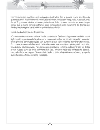 EDUCACIÓN DE ESTUDIANTES QUE PRESENTAN TRASTORNOS DEL ESPECTRO AUTISTA




Comportamientos repetitivos, estereotipados, ritualizados. ¿No te gustaría repetir aquello en lo
que eres bueno? ¿No necesitamos repetir, sobretodo en periodos de inseguridad, nuestras rutinas
diarias? Si queremos eliminar estos comportamientos de las personas con autismo, tenemos que
pensar que al mismo tiempo podríamos estar eliminando el único mecanismo de defensa que
tienen para protegerse de la ansiedad y de toda la confusión.
Gunilla Gerland escribió a este respecto:
“Comencé a desarrollar una serie de rituales compulsivos. Deslizando la punta de los dedos sobre
algún objeto o presionando la palma de la mano contra algo, las vibraciones podían aumentar
en un principio pero luego llegaba a un punto en el que ya no lo sentía de manera tan intensa.
Era como si aumentara la frecuencia de las vibraciones y de esa manera ya no podría percibirlas.
Quería tocar objetos curvos... Para tranquilizar mi columna vertebral, debía sentir con los dedos
la base hueca y curva de todas las botellas que veía. Tenía que hacer eso con todas las botellas.
No podía olvidarme ninguna. Si no sentía todas las botellas, el ejercicio era erróneo, y yo quería
que estuviese perfecto, completo y acabado.




                                                     48
 