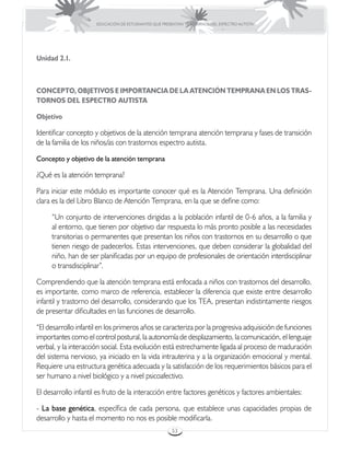 EDUCACIÓN DE ESTUDIANTES QUE PRESENTAN TRASTORNOS DEL ESPECTRO AUTISTA




Unidad 2.1.



CONCEPTO, OBJETIVOS E IMPORTANCIA DE LA ATENCIÓN TEMPRANA EN LOS TRAS-
TORNOS DEL ESPECTRO AUTISTA

Objetivo

Identificar concepto y objetivos de la atención temprana atención temprana y fases de transición
de la familia de los niños/as con trastornos espectro autista.

Concepto y objetivo de la atención temprana

¿Qué es la atención temprana?

Para iniciar este módulo es importante conocer qué es la Atención Temprana. Una definición
clara es la del Libro Blanco de Atención Temprana, en la que se define como:

     “Un conjunto de intervenciones dirigidas a la población infantil de 0-6 años, a la familia y
     al entorno, que tienen por objetivo dar respuesta lo más pronto posible a las necesidades
     transitorias o permanentes que presentan los niños con trastornos en su desarrollo o que
     tienen riesgo de padecerlos. Estas intervenciones, que deben considerar la globalidad del
     niño, han de ser planificadas por un equipo de profesionales de orientación interdisciplinar
     o transdisciplinar”.

Comprendiendo que la atención temprana está enfocada a niños con trastornos del desarrollo,
es importante, como marco de referencia, establecer la diferencia que existe entre desarrollo
infantil y trastorno del desarrollo, considerando que los TEA, presentan indistintamente riesgos
de presentar dificultades en las funciones de desarrollo.

“El desarrollo infantil en los primeros años se caracteriza por la progresiva adquisición de funciones
importantes como el control postural, la autonomía de desplazamiento, la comunicación, el lenguaje
verbal, y la interacción social. Esta evolución está estrechamente ligada al proceso de maduración
del sistema nervioso, ya iniciado en la vida intrauterina y a la organización emocional y mental.
Requiere una estructura genética adecuada y la satisfacción de los requerimientos básicos para el
ser humano a nivel biológico y a nivel psicoafectivo.

El desarrollo infantil es fruto de la interacción entre factores genéticos y factores ambientales:

- La base genética, específica de cada persona, que establece unas capacidades propias de
desarrollo y hasta el momento no nos es posible modificarla.
                                                       53
 
