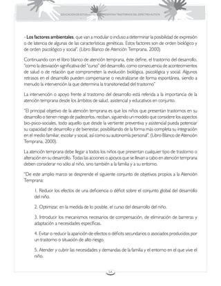 EDUCACIÓN DE ESTUDIANTES QUE PRESENTAN TRASTORNOS DEL ESPECTRO AUTISTA




- Los factores ambientales, que van a modular o incluso a determinar la posibilidad de expresión
o de latencia de algunas de las características genéticas. Estos factores son de orden biológico y
de orden psicológico y social”. (Libro Blanco de Atención Temprana, 2000).

Continuando con el libro blanco de atención temprana, éste define, el trastorno del desarrollo,
“como la desviación significativa del “curso” del desarrollo, como consecuencia de acontecimientos
de salud o de relación que comprometen la evolución biológica, psicológica y social. Algunos
retrasos en el desarrollo pueden compensarse o neutralizarse de forma espontánea, siendo a
menudo la intervención la que determina la transitoriedad del trastorno”

La intervención o apoyo frente al trastorno del desarrollo está referida a la importancia de la
atención temprana desde los ámbitos de salud, asistencial y educativos en conjunto.

“El principal objetivo de la atención temprana es que los niños que presentan trastornos en su
desarrollo o tienen riesgo de padecerlos, reciban, siguiendo un modelo que considere los aspectos
bio-psico-sociales, todo aquello que desde la vertiente preventiva y asistencial pueda potenciar
su capacidad de desarrollo y de bienestar, posibilitando de la forma más completa su integración
en el medio familiar, escolar y social, así como su autonomía personal”. (Libro Blanco de Atención
Temprana, 2000).

La atención temprana debe llegar a todos los niños que presentan cualquier tipo de trastorno o
alteración en su desarrollo. Todas las acciones o apoyos que se llevan a cabo en atención temprana
deben considerar no sólo al niño, sino también a la familia y a su entorno.

“De este amplio marco se desprende el siguiente conjunto de objetivos propios a la Atención
Temprana:

     1. Reducir los efectos de una deficiencia o déficit sobre el conjunto global del desarrollo
     del niño.

     2. Optimizar, en la medida de lo posible, el curso del desarrollo del niño.

     3. Introducir los mecanismos necesarios de compensación, de eliminación de barreras y
     adaptación a necesidades específicas.

     4. Evitar o reducir la aparición de efectos o déficits secundarios o asociados producidos por
     un trastorno o situación de alto riesgo.

     5. Atender y cubrir las necesidades y demandas de la familia y el entorno en el que vive el
     niño.


                                                     54
 