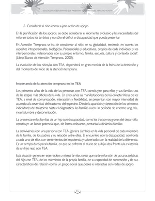 EDUCACIÓN DE ESTUDIANTES QUE PRESENTAN TRASTORNOS DEL ESPECTRO AUTISTA




      6. Considerar al niño como sujeto activo de apoyo.

En la planificación de los apoyos, se debe considerar el momento evolutivo y las necesidades del
niño en todos los ámbitos y no sólo el déficit o discapacidad que pueda presentar.

En Atención Temprana se ha de considerar al niño en su globalidad, teniendo en cuenta los
aspectos intrapersonales, biológicos, Psicosociales y educativos, propios de cada individuo; y los
interpersonales, relacionados con su propio entorno, familia, escuela, cultura y contexto social”.
(Libro Blanco de Atención Temprana, 2000).

La evolución de los niños/as con TEA, dependerá en gran medida de la fecha de la detección y
del momento de inicio de la atención temprana.



Importancia de la atención temprana en los TEA

Los primeros años de la vida de las personas con TEA constituyen para ellos y sus familias una
de las etapas más difíciles de la vida. En estos años las manifestaciones de las características de los
TEA, a nivel de comunicación, interacción y flexibilidad, se presentan con mayor intensidad de
acuerdo a la severidad del trastorno del espectro. Desde la aparición y detección de los primeros
indicadores del trastorno hasta el diagnóstico, las familias viven un período de enorme angustia,
incertidumbre y desorientación.

La presencia en las familias de un hijo con discapacidad, como los trastornos graves del desarrollo,
constituye un factor potencial que, de forma relevante, perturba la dinámica familiar.

La convivencia con una persona con TEA, genera cambios en la vida personal de cada miembro
de la familia, de los padres y su relación entre ellos. El encuentro con la discapacidad, confronta
a cada uno de ellos con sentimientos de impotencia y sobre todo con la realidad de la diferencia.
Es un tiempo duro para la familia, en que se enfrenta el duelo de su hijo ideal frente a la existencia
de un hijo real, con TEA.

Esta situación genera en este núcleo un stress familiar, stress que varía en función de las características
del hijo con TEA, de los miembros de la propia familia, de su capacidad de contención y de sus
características de relación como un grupo social que posee e interactúa con redes de apoyo.




                                                        55
 