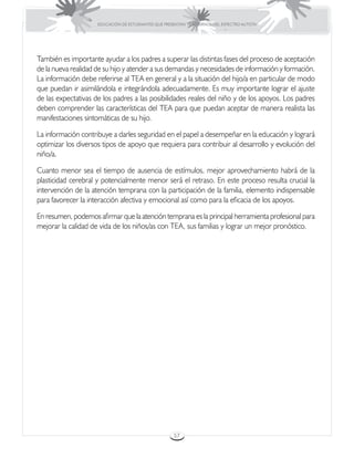 EDUCACIÓN DE ESTUDIANTES QUE PRESENTAN TRASTORNOS DEL ESPECTRO AUTISTA




También es importante ayudar a los padres a superar las distintas fases del proceso de aceptación
de la nueva realidad de su hijo y atender a sus demandas y necesidades de información y formación.
La información debe referirse al TEA en general y a la situación del hijo/a en particular de modo
que puedan ir asimilándola e integrándola adecuadamente. Es muy importante lograr el ajuste
de las expectativas de los padres a las posibilidades reales del niño y de los apoyos. Los padres
deben comprender las características del TEA para que puedan aceptar de manera realista las
manifestaciones sintomáticas de su hijo.

La información contribuye a darles seguridad en el papel a desempeñar en la educación y logrará
optimizar los diversos tipos de apoyo que requiera para contribuir al desarrollo y evolución del
niño/a.

Cuanto menor sea el tiempo de ausencia de estímulos, mejor aprovechamiento habrá de la
plasticidad cerebral y potencialmente menor será el retraso. En este proceso resulta crucial la
intervención de la atención temprana con la participación de la familia, elemento indispensable
para favorecer la interacción afectiva y emocional así como para la eficacia de los apoyos.

En resumen, podemos afirmar que la atención temprana es la principal herramienta profesional para
mejorar la calidad de vida de los niños/as con TEA, sus familias y lograr un mejor pronóstico.




                                                      57
 