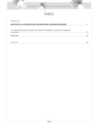 EDUCACIÓN DE ESTUDIANTES QUE PRESENTAN TRASTORNOS DEL ESPECTRO AUTISTA




                                                  Índice
MÓDULO 4
APOYOS EN LA INTEGRACIÓN UNIVERSITARIA A JÓVENES ASPERGER                                       111

4.1. Características de los jóvenes con síndrome de asperger y apoyos en la integración
universitaria                                                                                   115
Bibliografía                                                                                    129


ANEXOS                                                                                          135




                                                         6
 