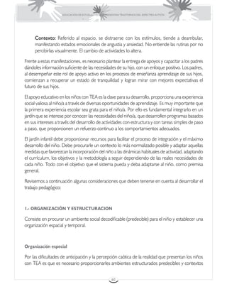EDUCACIÓN DE ESTUDIANTES QUE PRESENTAN TRASTORNOS DEL ESPECTRO AUTISTA




     Contexto: Referido al espacio, se distraerse con los estímulos, tiende a deambular,
     manifestando estados emocionales de angustia y ansiedad. No entiende las rutinas por no
     percibirlas visualmente. El cambio de actividades lo altera.

Frente a estas manifestaciones, es necesario plantear la entrega de apoyos y capacitar a los padres
dándoles información suficiente de las necesidades de su hijo, con un enfoque positivo. Los padres,
al desempeñar este rol de apoyo activo en los procesos de enseñanza aprendizaje de sus hijos,
comienzan a recuperar un estado de tranquilidad y logran mirar con mejores expectativas el
futuro de sus hijos.

El apoyo educativo en los niños con TEA es la clave para su desarrollo, proporciona una experiencia
social valiosa al niño/a a través de diversas oportunidades de aprendizaje. Es muy importante que
la primera experiencia escolar sea grata para el niño/a. Por ello es fundamental integrarlo en un
jardín que se interese por conocer las necesidades del niño/a, que desarrollen programas basados
en sus intereses a través del desarrollo de actividades con estructura y con tareas simples de paso
a paso, que proporcionen un refuerzo continuo a los comportamientos adecuados.

El jardín infantil debe proporcionar recursos para facilitar el proceso de integración y el máximo
desarrollo del niño. Debe procurarle un contexto lo más normalizado posible y adaptar aquellas
medidas que favorezcan la incorporación del niño a las dinámicas habituales de actividad, adaptando
el currículum, los objetivos y la metodología a seguir dependiendo de las reales necesidades de
cada niño. Todo con el objetivo que el sistema pueda y deba adaptarse al niño, como premisa
general.

Revisemos a continuación algunas consideraciones que deben tenerse en cuenta al desarrollar el
trabajo pedagógico:



1.- ORGANIZACIÓN Y ESTRUCTURACION

Consiste en procurar un ambiente social decodificable (predecible) para el niño y establecer una
organización espacial y temporal.



Organización especial

Por las dificultades de anticipación y la percepción caótica de la realidad que presentan los niños
con TEA es que es necesario proporcionarles ambientes estructurados predecibles y contextos


                                                      60
 