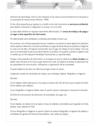 EDUCACIÓN DE ESTUDIANTES QUE PRESENTAN TRASTORNOS DEL ESPECTRO AUTISTA




directivos de aprendizaje. Esto es más necesario en los casos en que el trastorno es mas grave o
se acompaña de retraso severo (Riviere, 1984).

En los niños pequeños que ingresan a un Jardín es de vital importancia la estructura ambiental,
para facilitar la ubicación e integración en el aula y en el mundo.

La clase debe dividirse en espacios claramente diferenciados. En zonas de trabajo y de juego y
un lugar o área especifica de información.

El material debe estar señalizado y ordenado para facilitar el buen uso.

Al comienzo, con niños/as pequeños hay que mantener una actitud un tanto rígida en la utilización
de los espacios, diferenciar muy bien la actividad y su lugar de desarrollo para ayudarles a integrarse
en cada uno de ellos. Así logrará comprender que el lugar de trabajo es para trabajar. Una vez
que ha comprendido la estructura del ambiente, el profesor y los padres a perder la rigidez inicial
a medida que el niño adquiere flexibilidad, favoreciendo su espontaneidad.

El lugar o área especifica de información, es el espacio en que se colocan las claves visuales que
deben estar siempre en el mismo lugar dentro de la sala. Su objetivo es facilitar la adquisición de
las capacidades de comunicación, anticipación y organización de las actividades.

Cuando hablamos de área nos referimos al lugar donde se ubican:

a) Agendas visuales de actividades de trabajo, que contengan objetos, fotografías o imágenes.

Ejemplo:

Si son objetos, debe colocarse en una repisa a la altura del niño de forma que visualice el orden
de los objetos que trabajará.

Si son fotografías o imágenes deben estar en panel o pizarra colocadas en secuencia horizontal.

b) Panel de comunicación de peticiones, de actividades, de juego, etc.

Ejemplo:

Si son objetos, se colocan en una repisa o mesa, los objetos y actividades que le agradan al niño/a
(pelota, auto, película en CD).

Si es en fotografías o imágenes en panel o pizarra se colocan fotografías o imágenes de objetos y
actividades de agrado del niño/a (rompecabezas, auto, plaza de juegos).


                                                       61
 