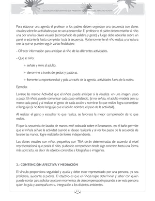 EDUCACIÓN DE ESTUDIANTES QUE PRESENTAN TRASTORNOS DEL ESPECTRO AUTISTA




Para elaborar una agenda el profesor o los padres deben organizan una secuencia con claves
visuales sobre las actividades que se van a desarrollar. El profesor o el padre deben enseñar al niño
una por una las claves visuales (acompañado de palabra y gesto) y luego debe ubicarlas sobre un
panel o estantería hasta completar toda la secuencia. Posteriormente el niño realiza una lectura
con la que se pueden seguir varias finalidades:

- Ofrecer información para anticipar al niño de las diferentes actividades.

- Que el niño:

     + señale y mire al adulto.

     + denomine a través de gestos y palabras.

     + fomente la espontaneidad y pida a través de la agenda, actividades fuera de la rutina.

Ejemplo:

Lavarse las manos: Actividad que el niño/a puede anticipar si la visualiza en una imagen, paso
a paso. El niño/a puede comunicar cada paso señalando, (si no señala, el adulto modela con su
mano cada paso) y al realizar el gesto de cada acción y nombrar lo que realiza logra concretizar
el lenguaje (si no tiene lenguaje que el adulto nombre el paso de la actividad).

Al realizar el gesto y escuchar lo que realiza, se favorece la mejor comprensión de lo que
realiza.

El que la secuencia de lavado de manos esté colocada sobre el lavamanos, en el baño permite
que el niño/a señale la actividad cuando él desee realizarla y al ver los pasos de la secuencia de
lavarse las manos, logre realizarlo de forma independiente.

Las claves visuales con niños pequeños con TEA serán determinadas de acuerdo al nivel
representacional que posea el niño, pudiendo comprender desde algo concreto hasta una forma
más abstracta, es decir de objetos concretos a fotografías e imágenes.



2.- CONTENCIÓN AFECTIVA Y MEDIACIÓN

El vínculo proporciona seguridad y ayuda y debe estar representado por una persona, ya sea
profesora, ayudante o padres. El objetivo es que el niño/a logre determinar y saber con quién
puede contar para solicitar ayuda en momentos de descompensación pasando a ser esta persona
quien lo guía y acompaña en su integración a los distintos ambientes.
                                                      63
 