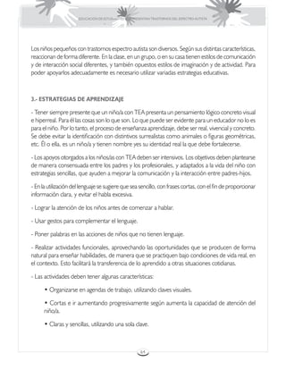 EDUCACIÓN DE ESTUDIANTES QUE PRESENTAN TRASTORNOS DEL ESPECTRO AUTISTA




Los niños pequeños con trastornos espectro autista son diversos. Según sus distintas características,
reaccionan de forma diferente. En la clase, en un grupo, o en su casa tienen estilos de comunicación
y de interacción social diferentes, y también opuestos estilos de imaginación y de actividad. Para
poder apoyarlos adecuadamente es necesario utilizar variadas estrategias educativas.



3.- ESTRATEGIAS DE APRENDIZAJE

- Tener siempre presente que un niño/a con TEA presenta un pensamiento lógico concreto visual
e hiperreal. Para él las cosas son lo que son. Lo que puede ser evidente para un educador no lo es
para el niño. Por lo tanto, el proceso de enseñanza aprendizaje, debe ser real, vivencial y concreto.
Se debe evitar la identificación con distintivos surrealistas como animales o figuras geométricas,
etc. Él o ella, es un niño/a y tienen nombre yes su identidad real la que debe fortalecerse.

- Los apoyos otorgados a los niños/as con TEA deben ser intensivos. Los objetivos deben plantearse
de manera consensuada entre los padres y los profesionales, y adaptados a la vida del niño con
estrategias sencillas, que ayuden a mejorar la comunicación y la interacción entre padres-hijos.

- En la utilización del lenguaje se sugiere que sea sencillo, con frases cortas, con el fin de proporcionar
información clara, y evitar el habla excesiva.

- Lograr la atención de los niños antes de comenzar a hablar.

- Usar gestos para complementar el lenguaje.

- Poner palabras en las acciones de niños que no tienen lenguaje.

- Realizar actividades funcionales, aprovechando las oportunidades que se producen de forma
natural para enseñar habilidades, de manera que se practiquen bajo condiciones de vida real, en
el contexto. Esto facilitará la transferencia de lo aprendido a otras situaciones cotidianas.

- Las actividades deben tener algunas características:

      • Organizarse en agendas de trabajo, utilizando claves visuales.

      • Cortas e ir aumentando progresivamente según aumenta la capacidad de atención del
      niño/a.

      • Claras y sencillas, utilizando una sola clave.



                                                       64
 