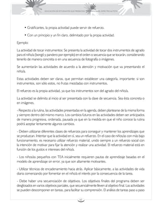 EDUCACIÓN DE ESTUDIANTES QUE PRESENTAN TRASTORNOS DEL ESPECTRO AUTISTA




      • Gratificantes, la propia actividad puede servir de refuerzo.

      • Con un principio y un fin claro, delimitado por la propia actividad.

Ejemplo:

La actividad de tocar instrumentos: Se presenta la actividad de tocar dos instrumentos de agrado
para el niño/a (bongó y pandero por ejemplo) en el orden o secuencia que se tocarán, considerando
tenerlo de manera concreta o en una secuencia de fotografía o imágenes.

Se aumentarán las actividades de acuerdo a la atención y motivación que va presentando el
niño/a.

Estas actividades deben ser claras, que permitan establecer una categoría, importante: si son
instrumentos, son sólo estos, no frutas mezcladas con instrumentos.

El refuerzo es la propia actividad, ya que los instrumentos son del agrado del niño/a.

La actividad se delimita al inicio al ser presentada con la clave de secuencia. Sea ésta concreta o
en imágenes.

- Respecto a la rutina, las actividades presentadas en la agenda, deben plantearse de la misma forma
y siempre dentro del mismo marco. Los cambios futuros en las actividades deben ser anticipados
de manera progresiva, ordenada, pausada ya que en la medida en que el niño conoce la rutina
podrá aceptar lentamente algunos cambios.

- Deben utilizarse diferentes clases de refuerzos para conseguir y mantener los aprendizajes que
se produzcan. Intentar que la actividad en sí, sea un refuerzo. En el caso de niños/as con más bajo
funcionamiento, es necesario utilizar refuerzo material, unido siempre a un refuerzo social con
la intención de motivar para fijar la atención y realizar una actividad. El refuerzo material está en
función de los gustos e intereses del niño/a.

- Los niños/as pequeños con TEA inicialmente requieren pautas de aprendizaje basadas en el
modelo de aprendizaje sin error, ya que son altamente motivantes.

- Utilizar técnicas de encadenamiento hacia atrás. Aplicar básicamente, a las actividades de vida
diaria comenzando por fomentar en el niño/a el interés por la consecuencia de la tarea.

- Debe haber una secuenciación de objetivos. Los objetivos finales del programa deben ser
desglosados en varios objetivos parciales, que secuencialmente lleven al objetivo final. Las actividades
se pueden descomponer en tareas, para facilitar su comprensión. El análisis de tareas paso a paso

                                                       65
 