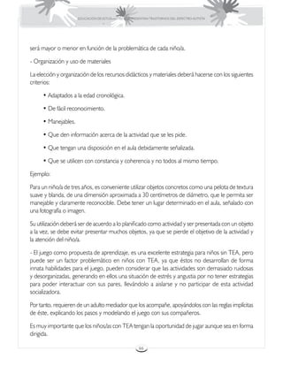 EDUCACIÓN DE ESTUDIANTES QUE PRESENTAN TRASTORNOS DEL ESPECTRO AUTISTA




será mayor o menor en función de la problemática de cada niño/a.

- Organización y uso de materiales

La elección y organización de los recursos didácticos y materiales deberá hacerse con los siguientes
criterios:

     • Adaptados a la edad cronológica.

     • De fácil reconocimiento.

     • Manejables.

     • Que den información acerca de la actividad que se les pide.

     • Que tengan una disposición en el aula debidamente señalizada.

     • Que se utilicen con constancia y coherencia y no todos al mismo tiempo.

Ejemplo:

Para un niño/a de tres años, es conveniente utilizar objetos concretos como una pelota de textura
suave y blanda, de una dimensión aproximada a 30 centímetros de diámetro, que le permita ser
manejable y claramente reconocible. Debe tener un lugar determinado en el aula, señalado con
una fotografía o imagen.

Su utilización deberá ser de acuerdo a lo planificado como actividad y ser presentada con un objeto
a la vez, se debe evitar presentar muchos objetos, ya que se pierde el objetivo de la actividad y
la atención del niño/a.

- El juego como propuesta de aprendizaje, es una excelente estrategia para niños sin TEA, pero
puede ser un factor problemático en niños con TEA, ya que éstos no desarrollan de forma
innata habilidades para el juego, pueden considerar que las actividades son demasiado ruidosas
y desorganizadas, generando en ellos una situación de estrés y angustia por no tener estrategias
para poder interactuar con sus pares, llevándolo a aislarse y no participar de esta actividad
socializadora.

Por tanto, requieren de un adulto mediador que los acompañe, apoyándolos con las reglas implícitas
de éste, explicando los pasos y modelando el juego con sus compañeros.

Es muy importante que los niños/as con TEA tengan la oportunidad de jugar aunque sea en forma
dirigida.

                                                      66
 