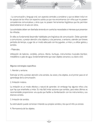 EDUCACIÓN DE ESTUDIANTES QUE PRESENTAN TRASTORNOS DEL ESPECTRO AUTISTA




- La comunicación y lenguaje oral, son aspectos centrales a considerar y que se deben incluir en
los apoyos de los niños con espectro autista ya que nos encontramos con niños que no poseen
competencias comunicativas y otros que no poseen herramientas lingüísticas que les permitan
desenvolverse en el aula con otros.

Las actividades deben ser diseñadas teniendo en cuenta las necesidades e intereses que presentan
los niños/as.

En ellos es fundamental desarrollar habilidades pre lingüisticas de comunicación. Debe aprender
a comunicarse, a prestar atención a los objetos y a las personas, a sentarse y atender por breves
períodos de tiempo, a jugar de un modo adecuado con los juguetes, a imitar y a utilizar gestos y
sonidos.

- Materiales.

Utilización de balones, cordeles, pintura, títeres, burbujas, instrumentos musicales (tambor,
metalófono o palo de agua, fundamentalmente que sean objetos cercanos a su diario vivir)



Algunas estrategias específicas

1. Atender y sentarse.

Estimular al niño a prestar atención a los sonidos, las voces y los objetos, es el primer paso en el
aprendizaje de la comunicación.

2. Imitación motora.

La imitación es un modo efectivo y natural de aprender, sin embargo hay algunos niños a los
que hay que enseñarles a imitar. Es más fácil imitar acciones que sonidos, para estos últimos es
recomendable proporcionar una ayuda que facilite su familiarización con los instrumentos y sus
diversos sonidos.

3. Imitación de sonidos.

Su estimulación puede comenzar imitando sus propios sonidos y los que el niño ya conoce.

4. Permanencia de los objetos.




                                                        67
 