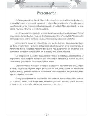 EDUCACIÓN DE ESTUDIANTES QUE PRESENTAN TRASTORNOS DEL ESPECTRO AUTISTA




                                          Presentación
	       El objetivo general de la política de Educación Especial es hacer efectivo el derecho a la educación,
a la igualdad de oportunidades, a la participación y a la no discriminación de los niños, niñas, jóvenes
y adultos que presentan necesidades educativas especiales (en adelante NEE), garantizando su pleno
acceso, integración y progreso en el sistema educativo.
	       En este marco, es necesario orientar todos los esfuerzos para que las comunidades avancen hacia el
desarrollo de entornos educativos inclusivos y desafiantes que garanticen a “todas y todos” los estudiantes
aprender, participar, sentirse respetados y que sus necesidades específicas sean satisfechas.
	       Necesariamente avanzar en esta dirección, exige que los docentes y los equipos responsables
del diseño, implementación y evaluación de los procesos educativos, cuenten con los conocimientos y las
herramientas técnico pedagógicas necesarias para que las NEE que presenten sus estudiantes, sean
atendidas en el marco del currículo común con los apoyos y adecuaciones necesarias.
	      Con este propósito, el Ministerio de Educación a través de la Unidad de Educación Especial ha
emprendido la iniciativa de poner a disposición de la comunidad, en esta ocasión, el material: “Educación
de estudiantes que presentan Trastornos del Espectro Autista”
	      Este manual ha sido diseñado en el marco de la capacitación desarrollada en el año 2010 para
escuelas y proyectos de integración del país que trabajan con niños, niñas y jóvenes con trastornos del
espectro autista y quedará además como un material de consulta y referencia para profesores, padres
y personas ligadas a este ámbito.
	       En ningún caso pretende ser un documento único orientador de la acción educativa, sino que,
por el contrario, ser una fuente de información permanente que contribuya a enriquecer las respuestas
educativas para los niños, niñas y jóvenes con trastorno espectro autista.




                                                         7
 