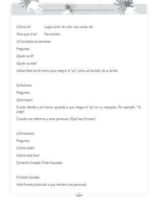 EDUCACIÓN DE ESTUDIANTES QUE PRESENTAN TRASTORNOS DEL ESPECTRO AUTISTA




¿Cómo es?		           Largo-corto, de color rojo-verde, etc.

¿Para qué sirve?	     Para escribir.

c) Conceptos de personas:

Preguntas:

¿Quién es él?

¿Quién es éste?

Utilizar fotos de él mismo para integrar el “yo”, como así también de su familia.



d) Acciones.

Preguntas:

¿Qué haces?

Si está referido a él mismo, ayudarle a que integre el “yo” en su respuesta. Por ejemplo: “Yo
juego”.

Cuando nos referimos a otras personas: ¿Qué hace Ernesto?



e) Emociones.

Preguntas:

¿Cómo estás?

¿Cómo está Sara?

Contento-Enojado-Triste-Asustado.



f) Gestos Sociales.

Hola Ernesto (estimular a que nombre a las personas)

                                                       70
 
