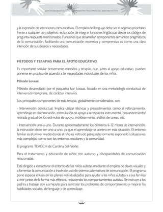 EDUCACIÓN DE ESTUDIANTES QUE PRESENTAN TRASTORNOS DEL ESPECTRO AUTISTA




y la expresión de intenciones comunicativas. El empleo del lenguaje debe ser el objetivo prioritario
frente a cualquier otro objetivo, es la razón de integrar funciones lingüísticas desde los códigos de
pregunta-respuesta mencionados. Funciones que desarrollan componentes semántico pragmáticos
de la comunicación, facilitando una comunicación expresiva y comprensiva así como una clara
intención de sus deseos y necesidades.



MÉTODOS Y TERAPIAS PARA EL APOYO EDUCATIVO

Es importante señalar brevemente métodos y terapias que, junto al apoyo educativo, pueden
ponerse en práctica de acuerdo a las necesidades individuales de los niños.

Método Lovaas:

Método desarrollado por el psiquiatra Ivar Lovaas, basado en una metodología conductual de
intervención temprana, de carácter intensivo.

Los principales componentes de esta terapia, globalmente considerados, son:

- Intervención conductual. Implica utilizar técnicas y procedimientos como el reforzamiento,
aprendizaje en discriminación, estimulación de apoyo a la respuesta instrumental, desvanecimiento/
retirada gradual de los estímulos de apoyo, moldeamiento, análisis de tareas, etc.

- Intervención uno-a-uno. Durante aproximadamente los primeros 6-12 meses de intervención,
la instrucción debe ser uno-a-uno, ya que el aprendizaje se acelera en esta situación. El entorno
familiar es el primer medio donde el niño es instruido para posteriormente exponerlo a situaciones
más complejas, como son los entornos escolares y la comunidad.

El programa TEACCH de Carolina del Norte:

Para el tratamiento y educación de niños con autismo y discapacidades de comunicación
relacionadas.

Está dirigido a estructurar el entorno de los niños autistas mediante el empleo de claves visuales y
a fomentar la comunicación a través del uso de sistemas alternativos de comunicación. El programa
pone especial énfasis en los planes individualizados para ayudar a los niños autistas y a sus familias
a vivir juntos de la forma más efectiva, reduciendo los comportamientos autistas. Se instruye a los
padres a trabajar con sus hijos/as para controlar los problemas de comportamiento y mejorar las
habilidades sociales, de lenguaje y de aprendizaje.


                                                       72
 