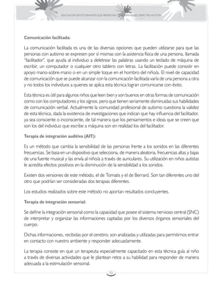 EDUCACIÓN DE ESTUDIANTES QUE PRESENTAN TRASTORNOS DEL ESPECTRO AUTISTA




Comunicación facilitada:

La comunicación facilitada es una de las diversas opciones que pueden utilizarse para que las
personas con autismo se expresen por sí mismas con la asistencia física de una persona, llamada
“facilitador”, que ayuda al individuo a deletrear las palabras usando un teclado de máquina de
escribir, un computador o cualquier otro tablero con letras. La facilitación puede consistir en
apoyo mano-sobre-mano o en un simple toque en el hombro del niño/a. El nivel de capacidad
de comunicación que se puede alcanzar con la comunicación facilitada varía de una persona a otra
y no todos los individuos a quienes se aplica esta técnica logran comunicarse con éxito.

Esta técnica es útil para algunos niños que leen bien y son buenos en otras formas de comunicación
como con los computadores y los signos, pero que tienen seriamente disminuidas sus habilidades
de comunicación verbal. Actualmente la comunidad profesional de autismo cuestiona la validez
de esta técnica, dada la existencia de investigaciones que indican que hay influencia del facilitador,
ya sea consciente o inconsciente, de tal manera que los pensamientos e ideas que se creen que
son los del individuo que escribe a máquina son en realidad los del facilitador.

Terapia de integración auditiva (AIT):

Es un método que cambia la sensibilidad de las personas frente a los sonidos en las diferentes
frecuencias. Se basa en un dispositivo que selecciona, de manera aleatoria, frecuencias altas y bajas
de una fuente musical y las envía al niño/a a través de auriculares. Su utilización en niños autistas
le acredita efectos positivos en la disminución de la sensibilidad a los sonidos.

Existen dos versiones de este método, el de Tomatis y el de Berrard. Son tan diferentes uno del
otro que podrían ser consideradas dos terapias diferentes.

Los estudios realizados sobre este método no aportan resultados concluyentes.

Terapia de integración sensorial:

Se define la integración sensorial como la capacidad que posee el sistema nervioso central (SNC)
de interpretar y organizar las informaciones captadas por los diversos órganos sensoriales del
cuerpo.

Dichas informaciones, recibidas por el cerebro, son analizadas y utilizadas para permitirnos entrar
en contacto con nuestro ambiente y responder adecuadamente.

La terapia consiste en que un terapeuta especialmente capacitado en esta técnica guía al niño
a través de diversas actividades que le plantean retos a su habilidad para responder de manera
adecuada a la estimulación sensorial.
                                                      73
 