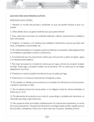 EDUCACIÓN DE ESTUDIANTES QUE PRESENTAN TRASTORNOS DEL ESPECTRO AUTISTA




QUÉ NOS PIDE UNA PERSONA AUTISTA

(PROFESOR ANGEL RIVIERE)

1. Necesito un mundo estructurado y predecible, en que sea posible anticipar lo que va a
suceder.

2. Utiliza señales claras; usa gestos evidentes para que pueda entender.

3. Evita, sobre todo al principio, los ambientes bulliciosos, caóticos, excesivamente complejos e
hiper estimulantes.

4. Dirígeme, no esperes a mis iniciativas para establecer interacciones; procura que éstas sean
claras, contingentes, comprensibles, etc.

5. No confíes demasiado en mi aspecto; puedo ser diferente sin parecerlo; evalúa objetivamente
mis verdaderas capacidades y actúa en consecuencia.

6. Es fundamental que me proporciones medios para comunicarme; pueden ser gestos, signos
y no necesariamente palabras.

7. Para tratar de evaluarme o enseñarme, tienes que ser capaz, primero de compartir el placer
conmigo. Puedo jugar y compartir el placer con las personas. Ten en cuenta que se me exigen
adaptaciones muy duras.

8. Muéstrame en todo lo posible el sentido de lo que me pides que haga.

9. Proporciona a mi conducta consecuencias contingentes y claras.

10. No respetes mi soledad; procura atraerme con suavidad a las interacciones con las personas,
y ayúdame a participar en ellas.

11. No me planees siempre las mismas tareas, ni me obligues a hacer las mismas actividades, el
autista soy yo, no tú.

12. Mis alteraciones de conducta no son contra tí, ya que tengo un problema de intenciones; no
interpretes que tengo malas intenciones.

13. Para ayudarme tienes que analizar cuidadosamente mis motivaciones espontáneas, en contra
de lo que pueda parecer, me gustan las interacciones cuya lógica puedo percibir; aquellas que son
estructuradas, contingentes y claras; hay muchas cosas que me gustan, estúdialas primero.


                                                     74
 