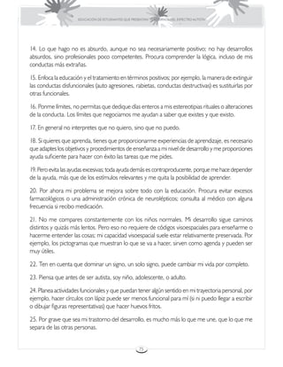 EDUCACIÓN DE ESTUDIANTES QUE PRESENTAN TRASTORNOS DEL ESPECTRO AUTISTA




14. Lo que hago no es absurdo, aunque no sea necesariamente positivo; no hay desarrollos
absurdos, sino profesionales poco competentes. Procura comprender la lógica, incluso de mis
conductas más extrañas.

15. Enfoca la educación y el tratamiento en términos positivos; por ejemplo, la manera de extinguir
las conductas disfuncionales (auto agresiones, rabietas, conductas destructivas) es sustituirlas por
otras funcionales.

16. Ponme límites, no permitas que dedique días enteros a mis estereotipias rituales o alteraciones
de la conducta. Los límites que negociamos me ayudan a saber que existes y que existo.

17. En general no interpretes que no quiero, sino que no puedo.

18. Si quieres que aprenda, tienes que proporcionarme experiencias de aprendizaje, es necesario
que adaptes los objetivos y procedimientos de enseñanza a mi nivel de desarrollo y me proporciones
ayuda suficiente para hacer con éxito las tareas que me pides.

19. Pero evita las ayudas excesivas; toda ayuda demás es contraproducente, porque me hace depender
de la ayuda, más que de los estímulos relevantes y me quita la posibilidad de aprender.

20. Por ahora mi problema se mejora sobre todo con la educación. Procura evitar excesos
farmacológicos o una administración crónica de neurolépticos; consulta al médico con alguna
frecuencia si recibo medicación.

21. No me compares constantemente con los niños normales. Mi desarrollo sigue caminos
distintos y quizás más lentos. Pero eso no requiere de códigos visoespaciales para enseñarme o
hacerme entender las cosas; mi capacidad visoespacial suele estar relativamente preservada. Por
ejemplo, los pictogramas que muestran lo que se va a hacer, sirven como agenda y pueden ser
muy útiles.

22. Ten en cuenta que dominar un signo, un solo signo, puede cambiar mi vida por completo.

23. Piensa que antes de ser autista, soy niño, adolescente, o adulto.

24. Planea actividades funcionales y que puedan tener algún sentido en mi trayectoria personal, por
ejemplo, hacer círculos con lápiz puede ser menos funcional para mí (si ni puedo llegar a escribir
o dibujar figuras representativas) que hacer huevos fritos.

25. Por grave que sea mi trastorno del desarrollo, es mucho más lo que me une, que lo que me
separa de las otras personas.


                                                      75
 