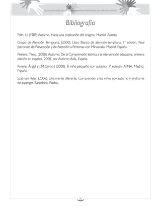 EDUCACIÓN DE ESTUDIANTES QUE PRESENTAN TRASTORNOS DEL ESPECTRO AUTISTA




                                        Bibliografía
Frith, U. (1989) Autismo. Hacia una explicación del enigma. Madrid. Alianza.

Grupo de Atención Temprana. (2000). Libro Blanco de atención temprana, 1° edición, Real
patronato de Prevención y de Atención a Personas con Minusvalía, Madrid, España.

Peeters, Theo. (2008). Autismo: De la Comprensión teórica a la intervención educativa, primera
edición en español, 2008, por Autismo Ávila, España.

Riviere, Ángel y J.M (comp.) (2000). El niño pequeño con autismo, 1ª edición, APNA, Madrid,
España.

Szatmari Peter. (2006). Una mente diferente, Comprender a los niños con autismo y síndrome
de asperger, Barcelona, Piados.




                                                     76
 