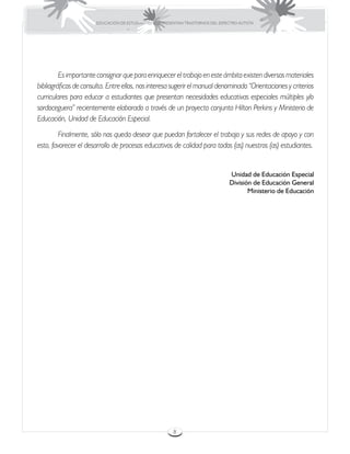 EDUCACIÓN DE ESTUDIANTES QUE PRESENTAN TRASTORNOS DEL ESPECTRO AUTISTA




	        Es importante consignar que para enriquecer el trabajo en este ámbito existen diversos materiales
bibliográficos de consulta. Entre ellos, nos interesa sugerir el manual denominado “Orientaciones y criterios
curriculares para educar a estudiantes que presentan necesidades educativas especiales múltiples y/o
sordoceguera” recientemente elaborado a través de un proyecto conjunto Hilton Perkins y Ministerio de
Educación, Unidad de Educación Especial.
	       Finalmente, sólo nos queda desear que puedan fortalecer el trabajo y sus redes de apoyo y con
esto, favorecer el desarrollo de procesos educativos de calidad para todos (as) nuestros (as) estudiantes.


                                                                                  Unidad de Educación Especial
                                                                                  División de Educación General
                                                                                         Ministerio de Educación




                                                         8
 