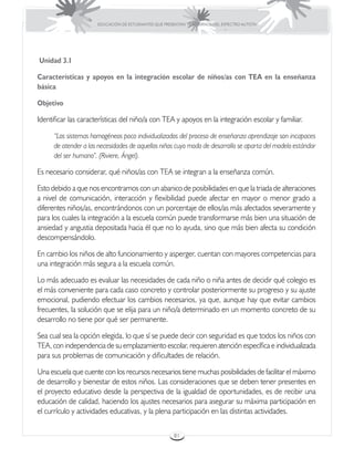 EDUCACIÓN DE ESTUDIANTES QUE PRESENTAN TRASTORNOS DEL ESPECTRO AUTISTA




Unidad 3.1

Características y apoyos en la integración escolar de niños/as con TEA en la enseñanza
básica

Objetivo

Identificar las características del niño/a con TEA y apoyos en la integración escolar y familiar.

      “Los sistemas homogéneos poco individualizados del proceso de enseñanza aprendizaje son incapaces
      de atender a las necesidades de aquellos niños cuyo modo de desarrollo se aparta del modelo estándar
      del ser humano”. (Riviere, Ángel).

Es necesario considerar, qué niños/as con TEA se integran a la enseñanza común.

Esto debido a que nos encontramos con un abanico de posibilidades en que la triada de alteraciones
a nivel de comunicación, interacción y flexibilidad puede afectar en mayor o menor grado a
diferentes niños/as, encontrándonos con un porcentaje de ellos/as más afectados severamente y
para los cuales la integración a la escuela común puede transformarse más bien una situación de
ansiedad y angustia depositada hacia él que no lo ayuda, sino que más bien afecta su condición
descompensándolo.

En cambio los niños de alto funcionamiento y asperger, cuentan con mayores competencias para
una integración más segura a la escuela común.

Lo más adecuado es evaluar las necesidades de cada niño o niña antes de decidir qué colegio es
el más conveniente para cada caso concreto y controlar posteriormente su progreso y su ajuste
emocional, pudiendo efectuar los cambios necesarios, ya que, aunque hay que evitar cambios
frecuentes, la solución que se elija para un niño/a determinado en un momento concreto de su
desarrollo no tiene por qué ser permanente.

Sea cual sea la opción elegida, lo que sí se puede decir con seguridad es que todos los niños con
TEA, con independencia de su emplazamiento escolar, requieren atención específica e individualizada
para sus problemas de comunicación y dificultades de relación.

Una escuela que cuente con los recursos necesarios tiene muchas posibilidades de facilitar el máximo
de desarrollo y bienestar de estos niños. Las consideraciones que se deben tener presentes en
el proyecto educativo desde la perspectiva de la igualdad de oportunidades, es de recibir una
educación de calidad, haciendo los ajustes necesarios para asegurar su máxima participación en
el currículo y actividades educativas, y la plena participación en las distintas actividades.

                                                       81
 