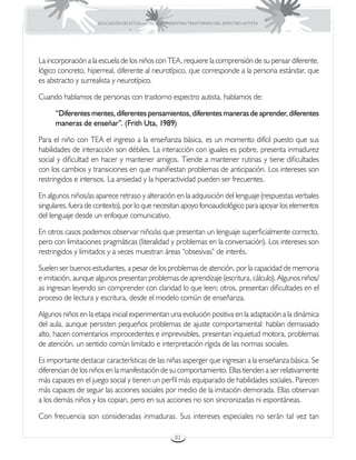EDUCACIÓN DE ESTUDIANTES QUE PRESENTAN TRASTORNOS DEL ESPECTRO AUTISTA




La incorporación a la escuela de los niños con TEA, requiere la comprensión de su pensar diferente,
lógico concreto, hiperreal, diferente al neurotípico, que corresponde a la persona estándar, que
es abstracto y surrealista y neurotípico.

Cuando hablamos de personas con trastorno espectro autista, hablamos de:

      “Diferentes mentes, diferentes pensamientos, diferentes maneras de aprender, diferentes
      maneras de enseñar”. (Frith Uta, 1989)

Para el niño con TEA el ingreso a la enseñanza básica, es un momento difícil puesto que sus
habilidades de interacción son débiles. La interacción con iguales es pobre, presenta inmadurez
social y dificultad en hacer y mantener amigos. Tiende a mantener rutinas y tiene dificultades
con los cambios y transiciones en que manifiestan problemas de anticipación. Los intereses son
restringidos e intensos. La ansiedad y la hiperactividad pueden ser frecuentes.

En algunos niños/as aparece retraso y alteración en la adquisición del lenguaje (respuestas verbales
singulares, fuera de contexto), por lo que necesitan apoyo fonoaudiológico para apoyar los elementos
del lenguaje desde un enfoque comunicativo.

En otros casos podemos observar niño/as que presentan un lenguaje superficialmente correcto,
pero con limitaciones pragmáticas (literalidad y problemas en la conversación). Los intereses son
restringidos y limitados y a veces muestran áreas “obsesivas” de interés.

Suelen ser buenos estudiantes, a pesar de los problemas de atención, por la capacidad de memoria
e imitación, aunque algunos presentan problemas de aprendizaje (escritura, cálculo). Algunos niños/
as ingresan leyendo sin comprender con claridad lo que leen; otros, presentan dificultades en el
proceso de lectura y escritura, desde el modelo común de enseñanza.

Algunos niños en la etapa inicial experimentan una evolución positiva en la adaptación a la dinámica
del aula, aunque persisten pequeños problemas de ajuste comportamental: hablan demasiado
alto, hacen comentarios improcedentes e imprevisibles, presentan inquietud motora, problemas
de atención, un sentido común limitado e interpretación rígida de las normas sociales.

Es importante destacar características de las niñas asperger que ingresan a la enseñanza básica. Se
diferencian de los niños en la manifestación de su comportamiento. Ellas tienden a ser relativamente
más capaces en el juego social y tienen un perfil más equiparado de habilidades sociales. Parecen
más capaces de seguir las acciones sociales por medio de la imitación demorada. Ellas observan
a los demás niños y los copian, pero en sus acciones no son sincronizadas ni espontáneas.

Con frecuencia son consideradas inmaduras. Sus intereses especiales no serán tal vez tan

                                                      82
 