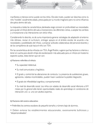 EDUCACIÓN DE ESTUDIANTES QUE PRESENTAN TRASTORNOS DEL ESPECTRO AUTISTA




manifiestos e intensos como sucede con los niños. De este modo, pueden ser descritas como: la
niña “invisible”, socialmente aislada, preocupada por su mundo imaginario pero no como influencia
disruptiva dentro del aula.

La respuesta a todas las características planteadas exige conocer en profundidad sus necesidades
para ayudar al niño/a dentro del aula a incorporarse a las diferentes rutinas, a aceptar los cambios
y a incorporarse a las interacciones con otros niños.

Considerando lo descrito, es de suma importancia generar estrategias de adaptación al entorno
más idóneas, revisar el currículum, entregar apoyos en el ámbito escolar de acuerdo a las
necesidades y posibilidades del niño/a, y propiciar actitudes colaborativas del personal docente y
de los compañeros de aula hacia el niño con TEA.

Por las características de los niños/as con TEA, Ángel Rivière, sugiere que hay factores o criterios a
tener en cuenta para decidir el tipo de escolarización más adecuado para un niño/a con trastorno
espectro autista, éstos tienen que ver con:

a) Factores referidos al niño/a:

      • Su capacidad intelectual.

      • Su nivel comunicativo y lingüístico.

      • El grado y control de las alteraciones de conducta. La presencia de autolesiones graves,
      agresiones, rabietas incontrolables, pueden hacer cuestionar la posible integración.

      • El grado de inflexibilidad cognitiva y comportamental.

      • Su nivel de desarrollo social. Los niños con edades de desarrollo social inferiores a 8-9
      meses por lo general sólo tienen oportunidades reales de aprendizaje en condiciones de
      interacción uno -a- uno con adultos expertos.



b) Factores del centro educativo:

• Preferibles los centros escolares de pequeño tamaño y número bajo de alumnos.

• Deben evitarse los establecimientos educacionales, excesivamente bulliciosos y
“despersonalizados”.



                                                       83
 