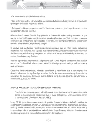 EDUCACIÓN DE ESTUDIANTES QUE PRESENTAN TRASTORNOS DEL ESPECTRO AUTISTA




• Se recomiendan establecimientos mixtos.

• Son preferibles centros estructurados, con estilos didácticos directivos y formas de organización
que hagan “anticipable” la jornada escolar.

• Es imprescindible un compromiso real del claustro de profesores y de los profesores concretos
que atienden al niño/a con TEA.

Además de todos estos factores, hay que tener en cuenta dos aspectos de gran relevancia: por
una parte, que los Colegios y profesores que atienden a los niños con TEA, necesitan el apoyo y
orientación de profesionales especializados, y, por otra, que es imprescindible una colaboración
estrecha entre la familia, el profesor y colegio.

El objetivo final que familias y profesores esperan conseguir para los niños y niñas es hacerles
más felices, más humanos, más capaces, más independientes y más comunicativos; es desarrollar
al máximo sus posibilidades y competencias, fomentar el bienestar emocional y acercarles a un
mundo de relaciones significativas.

Para ello aspiramos a proporcionar a las personas con TEA las mejores condiciones para alcanzar
una educación de calidad, así como una calidad de vida digna y satisfactoria para ellos mismos y
para sus familias.

Cada niño tiene características, intereses, capacidades y necesidades que le son propias; si el
derecho a la educación significa algo, se deben diseñar los sistemas educativos y desarrollar los
programas de modo que tengan en cuenta toda la gama de esas diferentes características y
necesidades. (UNESCO, 1994)



APOYOS PARA LA INTEGRACIÓN ESCOLAR Y FAMILIAR

     “No debemos consentir que un solo niño quede en su situación actual sin potenciarlo hasta
     donde su funcionamiento nos permite que es capaz de llegar. Los Cromosomas no tienen
     la ultima palabra” (Feuerstein, Reuven, 1980)

La ley 20.422 que establece normas sobre la igualdad de oportunidades e inclusión social de las
personas con discapacidad, en el art. 34, señala que: “los establecimientos de enseñanza parvularia,
básica y media contemplarán planes para alumnos con necesidades educativas especiales y
fomentarán en ellos la participación de todo el plantel de profesores y asistentes de educación y
demás integrantes de la comunidad educacional en dichos planes.”


                                                      84
 
