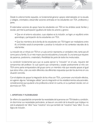 EDUCACIÓN DE ESTUDIANTES QUE PRESENTAN TRASTORNOS DEL ESPECTRO AUTISTA




Desde lo anteriormente expuesto, es fundamental generar apoyos sistematizados en la escuela
y colegios, orientados a desarrollar acciones centradas en los estudiantes con TEA, profesores y
pares.

El sistematizar acciones de apoyo hacia los estudiantes con TEA en los ámbitos social, familiar y
escolar, permite la participación igualitaria de todos los actores y genera:

     • Que en el entorno educativo, cuyo objetivo es la inclusión, se logre un equilibrio entre
     aprendizaje y participación de los estudiantes con TEA.

     • Que los miembros de la familia de los estudiantes con TEA logren ser mediadores entre
     él y el ámbito social al comprender y practicar la inclusión en los contextos naturales de la
     vida familiar.

La inclusión de un niño/a con TEA en un aula común representa un verdadero reto, tanto para él
como para su familia. Es un reto mayor para los educadores y la escuela. Es una tarea que requiere
de paciencia, positivismo, creatividad y flexibilidad de parte de todos los involucrados.

La condición fundamental para que se pueda ejercer la “inclusión” en el aula, requiere del
compromiso del profesor; lo cual supone que comprenda y acepte positivamente al niño con
TEA como parte enriquecedora del grupo como un miembro más que necesita apoyos al igual
que otros niños, y dar una visión diferente a las diferentes respuestas que dan los alumnos en una
situación concreta.

Con el objetivo de apoyar la integración de los niños con TEA, y promover una inclusión efectiva,
se sugieren algunas “estrategias válidas” para la integración en los establecimientos educacionales,
consideraciones que ayudarán a los profesores a tener en cuenta, en su quehacer escolar, con un
alumno/a con TEA.



1. APERTURA Y FLEXIBILIDAD

Se refiere a la capacidad de comprender las necesidades de la personas con TEA desde su condición,
sin discriminar sus necesidades particulares, se basa en una visión de la situación que implique no
solo la adaptación de “ellos” hacia “nosotros” sino que también de “nosotros” hacia “ellos”. Es una
lógica de inclusión.




                                                      85
 