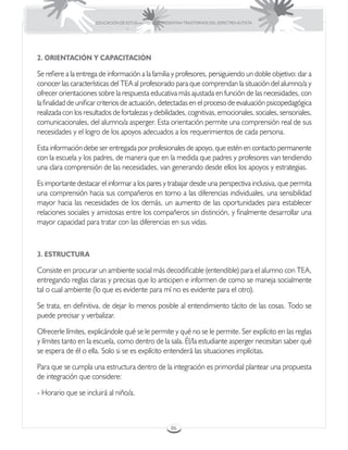 EDUCACIÓN DE ESTUDIANTES QUE PRESENTAN TRASTORNOS DEL ESPECTRO AUTISTA




2. ORIENTACIÓN Y CAPACITACIÓN

Se refiere a la entrega de información a la familia y profesores, persiguiendo un doble objetivo: dar a
conocer las características del TEA al profesorado para que comprendan la situación del alumno/a y
ofrecer orientaciones sobre la respuesta educativa más ajustada en función de las necesidades, con
la finalidad de unificar criterios de actuación, detectadas en el proceso de evaluación psicopedagógica
realizada con los resultados de fortalezas y debilidades, cognitivas, emocionales, sociales, sensoriales,
comunicacionales, del alumno/a asperger. Esta orientación permite una comprensión real de sus
necesidades y el logro de los apoyos adecuados a los requerimientos de cada persona.

Esta información debe ser entregada por profesionales de apoyo, que estén en contacto permanente
con la escuela y los padres, de manera que en la medida que padres y profesores van tendiendo
una clara comprensión de las necesidades, van generando desde ellos los apoyos y estrategias.

Es importante destacar el informar a los pares y trabajar desde una perspectiva inclusiva, que permita
una comprensión hacia sus compañeros en torno a las diferencias individuales, una sensibilidad
mayor hacia las necesidades de los demás, un aumento de las oportunidades para establecer
relaciones sociales y amistosas entre los compañeros sin distinción, y finalmente desarrollar una
mayor capacidad para tratar con las diferencias en sus vidas.



3. ESTRUCTURA

Consiste en procurar un ambiente social más decodificable (entendible) para el alumno con TEA,
entregando reglas claras y precisas que lo anticipen e informen de como se maneja socialmente
tal o cual ambiente (lo que es evidente para mí no es evidente para el otro).

Se trata, en definitiva, de dejar lo menos posible al entendimiento tácito de las cosas. Todo se
puede precisar y verbalizar.

Ofrecerle límites, explicándole qué se le permite y qué no se le permite. Ser explícito en las reglas
y límites tanto en la escuela, como dentro de la sala. Él/la estudiante asperger necesitan saber qué
se espera de él o ella. Solo si se es explícito entenderá las situaciones implícitas.

Para que se cumpla una estructura dentro de la integración es primordial plantear una propuesta
de integración que considere:

- Horario que se incluirá al niño/a.



                                                       86
 