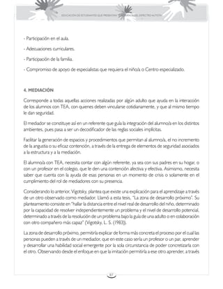 EDUCACIÓN DE ESTUDIANTES QUE PRESENTAN TRASTORNOS DEL ESPECTRO AUTISTA




- Participación en el aula.

- Adecuaciones curriculares.

- Participación de la familia.

- Compromiso de apoyo de especialistas que requiera el niño/a o Centro especializado.



4. MEDIACIÓN

Corresponde a todas aquellas acciones realizadas por algún adulto que ayuda en la interacción
de los alumnos con TEA, con quienes deben vincularse cotidianamente, y que al mismo tiempo
le dan seguridad.

El mediador se constituye así en un referente que guía la integración del alumno/a en los distintos
ambientes, pues pasa a ser un decodificador de las reglas sociales implícitas.

Facilitar la generación de espacios y procedimientos que permitan al alumno/a, el no incremento
de la angustia o su eficaz contención, a través de la entrega de elementos de seguridad asociados
a la estructura y a la mediación.

El alumno/a con TEA, necesita contar con algún referente, ya sea con sus padres en su hogar, o
con un profesor en el colegio, que le den una contención afectiva y efectiva. Asimismo, necesita
saber que cuenta con la ayuda de esas personas en un momento de crisis o solamente en el
cumplimiento del rol de mediadores con su presencia.

Considerando lo anterior, Vigotsky, plantea que existe una explicación para el aprendizaje a través
de un otro observado como mediador. Llamó a esta tesis, “La zona de desarrollo próximo”. Su
planteamiento consiste en “hallar la distancia entre el nivel real de desarrollo del niño, determinado
por la capacidad de resolver independientemente un problema y el nivel de desarrollo potencial,
determinado a través de la resolución de un problema bajo la guía de una adulto o en colaboración
con otro compañero más capaz” (Vigotsky, L. S. (1983)).

La zona de desarrollo próximo, permitiría explicar de forma más concreta el proceso por el cual las
personas pueden a través de un mediador, que en este caso sería un profesor o un par, aprender
y desarrollar una habilidad social emergente por la sola circunstancia de poder concretizarla con
el otro. Observando desde el enfoque en que la imitación permitiría a ese otro aprender, a través



                                                       87
 