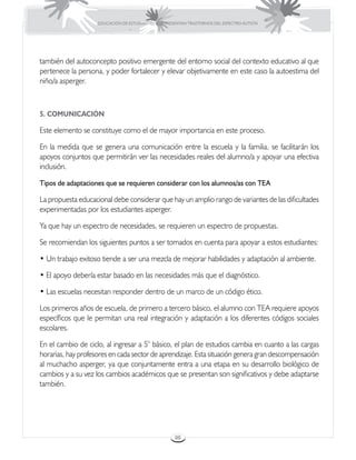 EDUCACIÓN DE ESTUDIANTES QUE PRESENTAN TRASTORNOS DEL ESPECTRO AUTISTA




también del autoconcepto positivo emergente del entorno social del contexto educativo al que
pertenece la persona, y poder fortalecer y elevar objetivamente en este caso la autoestima del
niño/a asperger.



5. COMUNICACIÓN

Este elemento se constituye como el de mayor importancia en este proceso.

En la medida que se genera una comunicación entre la escuela y la familia, se facilitarán los
apoyos conjuntos que permitirán ver las necesidades reales del alumno/a y apoyar una efectiva
inclusión.

Tipos de adaptaciones que se requieren considerar con los alumnos/as con TEA

La propuesta educacional debe considerar que hay un amplio rango de variantes de las dificultades
experimentadas por los estudiantes asperger.

Ya que hay un espectro de necesidades, se requieren un espectro de propuestas.

Se recomiendan los siguientes puntos a ser tomados en cuenta para apoyar a estos estudiantes:

• Un trabajo exitoso tiende a ser una mezcla de mejorar habilidades y adaptación al ambiente.

• El apoyo debería estar basado en las necesidades más que el diagnóstico.

• Las escuelas necesitan responder dentro de un marco de un código ético.

Los primeros años de escuela, de primero a tercero básico, el alumno con TEA requiere apoyos
específicos que le permitan una real integración y adaptación a los diferentes códigos sociales
escolares.

En el cambio de ciclo, al ingresar a 5° básico, el plan de estudios cambia en cuanto a las cargas
horarias, hay profesores en cada sector de aprendizaje. Esta situación genera gran descompensación
al muchacho asperger, ya que conjuntamente entra a una etapa en su desarrollo biológico de
cambios y a su vez los cambios académicos que se presentan son significativos y debe adaptarse
también.




                                                     88
 