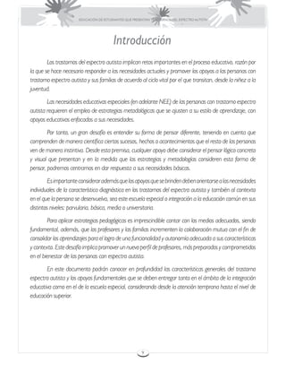 EDUCACIÓN DE ESTUDIANTES QUE PRESENTAN TRASTORNOS DEL ESPECTRO AUTISTA




                                         Introducción
	       Los trastornos del espectro autista implican retos importantes en el proceso educativo, razón por
la que se hace necesario responder a las necesidades actuales y promover los apoyos a las personas con
trastorno espectro autista y sus familias de acuerdo al ciclo vital por el que transitan, desde la niñez a la
juventud.
	       Las necesidades educativas especiales (en adelante NEE) de las personas con trastorno espectro
autista requieren el empleo de estrategias metodológicas que se ajusten a su estilo de aprendizaje, con
apoyos educativos enfocados a sus necesidades.
	       Por tanto, un gran desafío es entender su forma de pensar diferente, teniendo en cuenta que
comprenden de manera científica ciertos sucesos, hechos o acontecimientos que el resto de las personas
ven de manera instintiva. Desde esta premisa, cualquier apoyo debe considerar el pensar lógico concreto
y visual que presentan y en la medida que las estrategias y metodologías consideren esta forma de
pensar, podremos centrarnos en dar respuesta a sus necesidades básicas.
	        Es importante considerar además que los apoyos que se brinden deben orientarse a las necesidades
individuales de la característica diagnóstica en los trastornos del espectro autista y también al contexto
en el que la persona se desenvuelva, sea este escuela especial o integración a la educación común en sus
distintos niveles: parvularia, básica, media o universitaria.
	       Para aplicar estrategias pedagógicas es imprescindible contar con los medios adecuados, siendo
fundamental, además, que los profesores y las familias incrementen la colaboración mutua con el fin de
consolidar los aprendizajes para el logro de una funcionalidad y autonomía adecuada a sus características
y contexto. Este desafío implica promover un nuevo perfil de profesores, más preparados y comprometidos
en el bienestar de las personas con espectro autista.
	      En este documento podrán conocer en profundidad las características generales del trastorno
espectro autista y los apoyos fundamentales que se deben entregar tanto en el ámbito de la integración
educativa como en el de la escuela especial, considerando desde la atención temprana hasta el nivel de
educación superior.




                                                         9
 