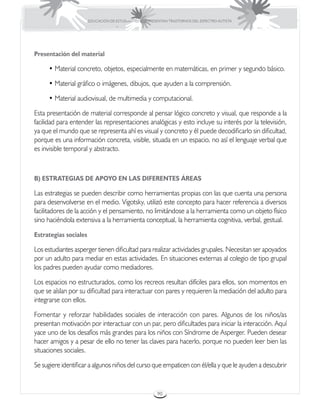EDUCACIÓN DE ESTUDIANTES QUE PRESENTAN TRASTORNOS DEL ESPECTRO AUTISTA




Presentación del material

     • Material concreto, objetos, especialmente en matemáticas, en primer y segundo básico.

     • Material gráfico o imágenes, dibujos, que ayuden a la comprensión.

     • Material audiovisual, de multimedia y computacional.

Esta presentación de material corresponde al pensar lógico concreto y visual, que responde a la
facilidad para entender las representaciones analógicas y esto incluye su interés por la televisión,
ya que el mundo que se representa ahí es visual y concreto y él puede decodificarlo sin dificultad,
porque es una información concreta, visible, situada en un espacio, no así el lenguaje verbal que
es invisible temporal y abstracto.



B) ESTRATEGIAS DE APOYO EN LAS DIFERENTES ÁREAS

Las estrategias se pueden describir como herramientas propias con las que cuenta una persona
para desenvolverse en el medio. Vigotsky, utilizó este concepto para hacer referencia a diversos
facilitadores de la acción y el pensamiento, no limitándose a la herramienta como un objeto físico
sino haciéndola extensiva a la herramienta conceptual, la herramienta cognitiva, verbal, gestual.

Estrategias sociales

Los estudiantes asperger tienen dificultad para realizar actividades grupales. Necesitan ser apoyados
por un adulto para mediar en estas actividades. En situaciones externas al colegio de tipo grupal
los padres pueden ayudar como mediadores.

Los espacios no estructurados, como los recreos resultan difíciles para ellos, son momentos en
que se aíslan por su dificultad para interactuar con pares y requieren la mediación del adulto para
integrarse con ellos.

Fomentar y reforzar habilidades sociales de interacción con pares. Algunos de los niños/as
presentan motivación por interactuar con un par, pero dificultades para iniciar la interacción. Aquí
yace uno de los desafíos más grandes para los niños con Síndrome de Asperger. Pueden desear
hacer amigos y a pesar de ello no tener las claves para hacerlo, porque no pueden leer bien las
situaciones sociales.

Se sugiere identificar a algunos niños del curso que empaticen con él/ella y que le ayuden a descubrir


                                                        90
 