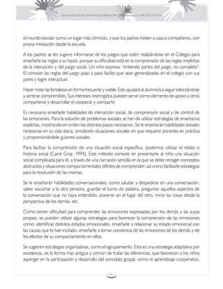 EDUCACIÓN DE ESTUDIANTES QUE PRESENTAN TRASTORNOS DEL ESPECTRO AUTISTA




el mundo escolar como un lugar más cómodo, y que los padres inviten a casa a compañeros, con
previa mediación desde la escuela.

A los padres se les sugiere informarse de los juegos que estén realizándose en el Colegio para
enseñarle las reglas a su hijo/a, porque su dificultad está en la comprensión de las reglas implícitas
de la interacción y del juego social. Un niño expresa: “entiendo partes del juego, no completo”.
El conocer las reglas del juego paso a paso facilita que sean generalizadas en el colegio con sus
pares y logre interactuar.

Hacer notar las fortalezas en forma frecuente y visible. Esto ayudará al alumno/a a seguir esforzándose
y sentirse comprendido. Sus intereses restringidos pueden servir como elemento de apoyo a otros
compañeros y desarrollar el cooperar y compartir.

Es necesario enseñarle habilidades de interacción social, de comprensión social y de control de
las emociones. Para la solución de problemas sociales se han de utilizar estrategias de enseñanza
explícitas, mostrando en orden los distintos pasos necesarios. Se le enseñarán habilidades sociales
necesarias en su vida diaria, simulando situaciones sociales en que requiere ponerlas en práctica
y proporcionándole guiones sociales.

Para facilitar la comprensión de una situación social específica, podemos utilizar el relato o
historia social (Carol Gray, 1994). Este método consiste en presentarle al niño una situación
social complicada para él, a través de una narración sencilla en la que se debe recoger conceptos
abstractos y situaciones comportamentales difíciles de comprender; así como facilitarle estrategias
para la resolución de las mismas.

Se le enseñarán habilidades conversacionales, como saludar y despedirse en una conversación,
saber escuchar a la otra persona, guardar el turno de palabra, preguntar aquellos aspectos de
la conversación que no haya entendido, ponerse en el lugar del otro, mirar las cosas desde la
perspectiva de los demás, etc.

Como tienen dificultad para comprender las emociones expresadas por los demás y las suyas
propias, se pueden utilizar algunas estrategias para favorecer la comprensión de las emociones
como: identificar distintos estados emocionales, enseñarle a relacionar su estado emocional con
las causas que lo han incitado, enseñarle a tomar conciencia de las emociones de los demás y de
los efectos de su comportamiento en ellos.

Se sugieren estrategias organizativas, como el agrupamiento. Esta es una estrategia adaptativa por
excelencia, es la forma mas antigua y común de tratar las diferencias, que favorecen a los niños
asperger en la participación y desarrollo del concepto grupal, como el aprendizaje cooperativo,

                                                       91
 
