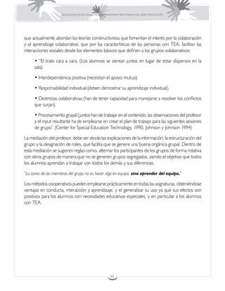 EDUCACIÓN DE ESTUDIANTES QUE PRESENTAN TRASTORNOS DEL ESPECTRO AUTISTA




que actualmente abordan las teorías constructivistas que fomentan el interés por la colaboración
y el aprendizaje colaborativo, que por las características de las personas con TEA, facilitan las
interacciones sociales desde los elementos básicos que definen a los grupos colaborativos:

     • “El trato cara a cara. (Los alumnos se sientan juntos en lugar de estar dispersos en la
     sala).

     • Interdependencia positiva (necesitan el apoyo mutuo).

     • Responsabilidad individual (deben demostrar su aprendizaje individual).

     • Destrezas colaborativas (han de tener capacidad para manejarse y resolver los conflictos
     que surjan).

     • Procesamiento grupal (juntos han de trabajar en el contenido, las observaciones del profesor
     y el input resultante ha de emplearse en crear el plan de trabajo para las siguientes sesiones
     de grupo”. (Center for Special Education Technology, 1990, Johnson y Johnson 1994)

La mediación del profesor, debe ser desde las explicaciones de la información, la estructuración del
grupo y la designación de roles, que facilita que se genere una buena orgánica grupal. Dentro de
esta mediación se sugieren reglas como, alternar los participantes de los grupos de forma rotativa
con otros grupos de manera que no se generen grupos segregados, siendo el objetivo que todos
los alumnos aprendan a trabajar con todos los demás y sus diferencias.

“La tarea de los miembros del grupo no es hacer algo en equipo, sino aprender del equipo.”

Los métodos cooperativos pueden emplearse prácticamente en todas las asignaturas, obteniéndose
ventajas en conducta, interacción y aprendizaje, y el generalizar su uso ya que sus efectos son
positivos para los alumnos con necesidades educativas especiales, y en particular a los alumnos
con TEA.




                                                      92
 