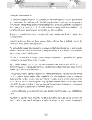 EDUCACIÓN DE ESTUDIANTES QUE PRESENTAN TRASTORNOS DEL ESPECTRO AUTISTA




Estrategias de comunicación

Las personas asperger presentan una comprensión literal del lenguaje, situación que afecta en
su comunicación. Se manifiesta en la dificultad para decodificar los códigos no verbales de la
comunicación, esto significa que es recomendable hablarle de forma clara y concreta. Los problemas
de comprensión se presentan por la dificultad de discriminar el significado literal y el intencional
o implícito. Requiere que el lenguaje que se utiliza sea claro y explícito.

Se sugiere preguntarle al alumno si entendió, pedirle que explique y explicarle por etapas si no
ha comprendido.

Explicarle las bromas, frases de doble sentido, chistes, refranes. Esto le facilitará entender las
intenciones de sus pares y demás personas.

Por la dificultad en realizar dos instrucciones consecutivas al darle las instrucciones, es recomendable
dárselas una a la vez. Al dar una instrucción que requiere límites, es favorable para la comprensión
usar mímica y gesto en la instrucción.

También se debe respetar el tiempo que requiere para responder a lo que se le solicita, ya que
en ocasiones no responde de forma inmediata.

Algunos niños asperger pueden escuchar y comprender mejor si no miran al interlocutor. Las
claves del lenguaje no verbal, pueden confundir o distraer. No insista en el contacto ocular mientras
hable si logra captar que está escuchando.

La mayoría de personas asperger presentan una entonación monótona o acento diferente como si
fueran extranjeros; algunos pueden hablar atropelladamente, dificultando a veces que su interlocutor
les comprenda. También pueden hablar a un volumen muy bajo o variar en diferentes momentos
el tono de voz, pasando de muy agudo a muy bajo observándose alteraciones en la prosodia y
entonación. Se sugiere modelar el volumen “normal” que desea que el niño/a use y proporcione
oportunidades para que practique un volumen apropiado.

Es recomendable usar un indicador como un gesto que permita al niño/a saber que está hablando
fuerte.

Algunos niños asperger hacen preguntas repetitivas durante las clases. Se sugiere conversar con
anterioridad con ellos y explicarles que si se tornan repetitivos, se les contestará después de la




                                                       93
 