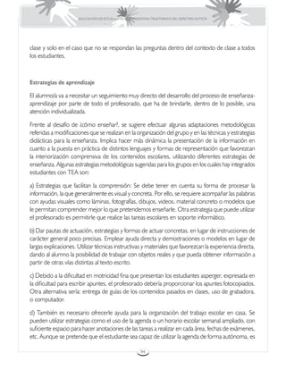 EDUCACIÓN DE ESTUDIANTES QUE PRESENTAN TRASTORNOS DEL ESPECTRO AUTISTA




clase y solo en el caso que no se respondan las preguntas dentro del contexto de clase a todos
los estudiantes.



Estrategias de aprendizaje

El alumno/a va a necesitar un seguimiento muy directo del desarrollo del proceso de enseñanza-
aprendizaje por parte de todo el profesorado, que ha de brindarle, dentro de lo posible, una
atención individualizada.

Frente al desafío de ¿cómo enseñar?, se sugiere efectuar algunas adaptaciones metodológicas
referidas a modificaciones que se realizan en la organización del grupo y en las técnicas y estrategias
didácticas para la enseñanza. Implica hacer más dinámica la presentación de la información en
cuanto a la puesta en práctica de distintos lenguajes y formas de representación que favorezcan
la interiorización comprensiva de los contenidos escolares, utilizando diferentes estrategias de
enseñanza. Algunas estrategias metodológicas sugeridas para los grupos en los cuales hay integrados
estudiantes con TEA son:

a) Estrategias que facilitan la comprensión: Se debe tener en cuenta su forma de procesar la
información, la que generalmente es visual y concreta. Por ello, se requiere acompañar las palabras
con ayudas visuales como láminas, fotografías, dibujos, videos, material concreto o modelos que
le permitan comprender mejor lo que pretendemos enseñarle. Otra estrategia que puede utilizar
el profesorado es permitirle que realice las tareas escolares en soporte informático.

b) Dar pautas de actuación, estrategias y formas de actuar concretas, en lugar de instrucciones de
carácter general poco precisas. Emplear ayuda directa y demostraciones o modelos en lugar de
largas explicaciones. Utilizar técnicas instructivas y materiales que favorezcan la experiencia directa,
dando al alumno la posibilidad de trabajar con objetos reales y que pueda obtener información a
partir de otras vías distintas al texto escrito.

c) Debido a la dificultad en motricidad fina que presentan los estudiantes asperger, expresada en
la dificultad para escribir apuntes, el profesorado debería proporcionar los apuntes fotocopiados.
Otra alternativa sería: entrega de guías de los contenidos pasados en clases, uso de grabadora,
o computador.

d) También es necesario ofrecerle ayuda para la organización del trabajo escolar en casa. Se
pueden utilizar estrategias como el uso de la agenda o un horario escolar semanal ampliado, con
suficiente espacio para hacer anotaciones de las tareas a realizar en cada área, fechas de exámenes,
etc. Aunque se pretende que el estudiante sea capaz de utilizar la agenda de forma autónoma, es

                                                       94
 