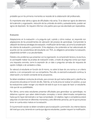 EDUCACIÓN DE ESTUDIANTES QUE PRESENTAN TRASTORNOS DEL ESPECTRO AUTISTA




probable que en los primeros momentos se necesite de la colaboración del profesorado.

Es importante estar alerta a signos de dificultades más serias. Si se observan signos de deterioro
de la atención y organización, reducción de los umbrales de estrés y autoaislamiento, pueden ser
signos de depresión. Se requiere informar a los padres para que sea abordado por especialistas.



Evaluación

Adaptaciones en la evaluación: a la pregunta qué, cuándo y cómo evaluar, se responde con
adaptaciones de los procedimientos de valoración del proceso de aprendizaje. Comprenden la
utilización de diversas estrategias de evaluación, modificación de formatos, así como la consideración
de criterios de evaluación y promoción. Si los objetivos y los contenidos se han seleccionado de
acuerdo con las características del estudiante con TEA, es obligatorio personalizar la evaluación,
adaptándola también a sus peculiaridades.

Debido a los problemas que presentan con la organización, la comprensión lectora y la escritura,
es aconsejable realizar las pruebas de evaluación orales, a través de preguntas cortas que exijan
una respuesta concreta, como la expresión de un dato o preguntas cerradas de respuesta de
opción múltiple o de verdadero o falso.

Se valorará al estudiante en función de él mismo, no sobre la base de una norma o un criterio
externo, o en comparación con sus compañeros. Para ello, es esencial la evaluación continua, la
observación y la revisión constante de las actuaciones.

Se deben establecer conductas de entrada, para conocer de qué nivel se debe partir y planificar las
actuaciones educativas en función de ello. Además, se ha de procurar evaluar en positivo, ya que
las evaluaciones suelen recoger una relación de todo lo que no es capaz de hacer un estudiante,
más que de sus posibilidades.

Por último, como estos estudiantes presentan dificultades para generalizar sus aprendizajes, no
debemos suponer que saben determinados conceptos o tienen determinadas competencias
hasta que lo hayan demostrado o se haya comprobado. Un objetivo, logro o competencia estará
adquirido si lo dominan en diferentes momentos y ante diferentes personas, por lo que es preciso
tener en cuenta estos matices en la evaluación.

En la promoción escolar se deben considerar para la evaluación y promoción, los criterios básicos
del nivel que cursa, teniendo en cuenta que algunos estudiantes, pueden requerir la modificación,


                                                       95
 