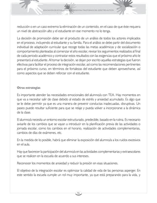 EDUCACIÓN DE ESTUDIANTES QUE PRESENTAN TRASTORNOS DEL ESPECTRO AUTISTA




reducción o en un caso extremo la eliminación de un contenido, en el caso de que éste requiera
un nivel de abstracción alto y el estudiante en ese momento no lo tenga.

La decisión de promoción debe ser el producto de un análisis de todos los actores implicados
en el proceso, incluyendo al estudiante y su familia. Para el análisis se debe partir del documento
individual de adaptación curricular que recoge todas las metas académicas y de socialización o
comportamiento planteadas al comenzar el año escolar, revisar los seguimientos realizados al final
de cada periodo académico y contrastar estos resultados con las exigencias que el próximo año le
presentará al estudiante. Al tomar la decisión, se dejan por escrito aquellas estrategias que fueron
efectivas para facilitar el proceso de integración escolar, así como las recomendaciones pertinentes
para el próximo curso, en términos de fortalezas del estudiante que deben aprovecharse, así
como aspectos que se deben reforzar con el estudiante.



Otras estrategias

Es importante atender las necesidades emocionales del alumno/a con TEA. Hay momentos en
que va a necesitar salir de clase debido al estado de estrés y ansiedad acumulado. Es algo que
se le debe permitir ya que es una manera de prevenir conductas inadecuadas, disruptivas. Un
paseo puede resultar suficiente para que se relaje y pueda volver a incorporarse a la dinámica
de la clase.

El alumno/a necesita un entorno escolar estructurado, predecible, basado en la rutina. Es necesario
avisarle de los cambios que se vayan a introducir en la planificación previa de las actividades o
jornada escolar, como los cambios en el horario, realización de actividades complementarias,
cambios de días de exámenes, etc.

En la medida de lo posible, habrá que eliminar la exposición del alumno/a a los ruidos excesivos
en el aula.

Hay que favorecer la participación del alumno/a en las actividades complementarias y extraescolares
que se realicen en la escuela de acuerdo a sus intereses.

Reconocer los momentos de ansiedad y reducir la presión en esas situaciones.

El objetivo de la integración escolar es optimizar la calidad de vida de las personas asperger. En
este sentido la escuela cumple un rol muy importante, ya que está preparando para la vida, y




                                                      96
 