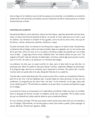 EDUCACIÓN DE ESTUDIANTES QUE PRESENTAN TRASTORNOS DEL ESPECTRO AUTISTA




esto se logra en la medida en que se den los apoyos a los docentes y se establezca una estrecha
colaboración entre la familia y el profesor, pues la implicación de ella en este proceso es un factor
fundamental par el éxito.



HISTORIA DE ALBERTO

Actualmente Alberto, tiene siete años, está en primero básico, sabe leer (aprendió a los tres años,
solo). Un día lo encontramos leyendo el diario, me asusté, lo miré, sabía que era mi niño, y que
era distinto. Sus intereses no estaban en los juguetes, como los de los otros niños, sino que en
los diarios, revistas, dinosaurios, planetas, banderas y mapas.

Cuando comenzó a leer, se interesó en los dinosaurios, luego en el sistema solar. Actualmente,
va todos los días al colegio, está en jornada completa, llega muy agotado, aún no me cuenta nada
de lo que hace, entra a la casa, se va a su pieza y comienza a patear las paredes por una media
hora; lo dejo… Luego baja a tomar onces, hablando solo: “los mataré a todos uno por uno”, “los
colgaré y trituraré”; trato de calmarlo, le hablo bajito, no lo toco, solo le digo que lo quiero mucho,
que es mi niño. Se calma y se olvida por un momento del colegio.

La profesora me dice que no quiere escribir en clase, pero sí sabe todo lo que ella dice. Le
preocupa que utilice el cuaderno solo para dibujar monitos, repitiendo diálogos de personajes.
Si le pregunta algo, demora en contestar, pero responde lo correcto. No quiere salir a recreo,
muchas veces se queda solo en la sala, dibujando historias en su cuaderno.

Cuando sale a recreo deambula solo. No se acerca a los niños; a veces sus compañeros lo llaman,
pero él no los mira. Camina hablando solo. Cuando habla con otras personas, lo hace con sus
profesores. Le pregunto por los otros niños, me dice: “no los entiendo, no sé jugar, estoy solo
como calcetín guacho”. Me entristece su soledad, no sé que hacer, no puedo acompañarlo a jugar
en el colegio.

Le encanta la música, la computación y en matemáticas es brillante. Habla muy bien; es increíble,
tiene un lenguaje tan formal, es todo un caballero, jamás dice un garabato. Me he dado cuenta
de que no entiende los chistes además observo que es totalmente literal.

Es muy cariñoso conmigo. Me dice que quiere crecer pronto para estar solo con sus inventos y
no ir al colegio. Últimamente, no nos dice papá o mamá, dice madre o padre. (Libro asperger un
pensar diferente, Maricarmen Aguilera, 2006).



                                                       97
 