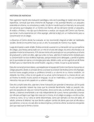 EDUCACIÓN DE ESTUDIANTES QUE PRESENTAN TRASTORNOS DEL ESPECTRO AUTISTA




HISTORIA DE NATACHA

Nos sugirieron hacerle otra evaluación psicológica, esta vez la psicóloga le realizó otros test mas
específicos, concluyó que tenia síndrome de Asperger y nos aconsejó llevarla a un psiquiatra
entendido en el tema, no conocíamos a nadie. Un día mi marido buscó en Internet y se comunicó
con personas que trabajaban en un Centro Leo Kanner, allí nos derivaron donde un psiquiatra,
él evalúo a Andrea y nos dijo que la lleváramos a evaluar con equipo del Centro Leo Kanner,
que tenían mucha experiencia con niños asperger, además la dejó con un medicamento para su
concentración en el colegio.

La llevamos al Centro donde fue evaluada, se nos recomendó integrarla al taller de habilidades
sociales, donde se encuentra hace ya casi un año, ha avanzado de manera muy rápida.

Luego de empezar a asistir al taller, Andrea comenzó a avanzar en su interacción con sus compañeros
de colegio, para fiestas patrias bailó con un niño en el acto del colegio, los otros años lloraba o se
quedaba inmóvil en el escenario. A fin de ese mismo año participó con sus compañeros en el acto
de graduación y cantó con ellos, algo que antes no hacia, además el medicamento recetado para
su concentración no tuvo el efecto esperado, porque estaba como aletargada, y perdió el apetito
por lo que estaba con ojeras y sin energías para nada, debido a esto, se nos sugirió el uso de flores
de Bach para su tratamiento de concentración, angustia y miedo, lo que la ayuda bastante.

Este año comenzó primero básico, aconsejados por el equipo del Centro Leo Kanner buscamos un
colegio pequeño, desde un principio dimos a conocer la condición de Andrea como niña Asperger,
tuvimos buena acogida porque su profesora conoció a un alumno en su misma condición, no
obstante, los niños y niñas no son iguales en su actuar, como tampoco en su manera de ser, aún
así Andrea ha tenido mucho avance en lenguaje, no así en matemática, y con sus compañeros
interactúa más que el año pasado en su anterior colegio.

Este año cumplirá siete años, sabe leer y tiene motivación por aprender e interactuar, aún le queda
mucho por aprender, todavía hay cosas que las entiende literalmente, habla un poquito más,
pero los episodios de rabia son menos frecuentes, ahora come sola, va al baño sola, se cepilla sus
dientes, y estamos enseñándole a ser más independiente de a poco, hemos aprendido a tranzar
con ella para así lograr que haga más cosas por si misma, en el colegio se apega a una de sus tías,
y tiene su rutina, sin su rutina se siente desorientada, como por ejemplo a la hora de salida, el
saludo, ponerse el delantal, hay que decirle cualquier cambio de planes para que así ella sepa a
que atenerse, si nos ve y no sale altiro se descompensa y comienza a llorar, la estamos anticipando
para que sepa que la iremos a buscar.



                                                       98
 