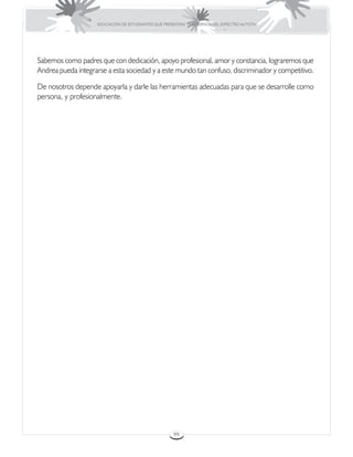 EDUCACIÓN DE ESTUDIANTES QUE PRESENTAN TRASTORNOS DEL ESPECTRO AUTISTA




Sabemos como padres que con dedicación, apoyo profesional, amor y constancia, lograremos que
Andrea pueda integrarse a esta sociedad y a este mundo tan confuso, discriminador y competitivo.

De nosotros depende apoyarla y darle las herramientas adecuadas para que se desarrolle como
persona, y profesionalmente.




                                                     99
 