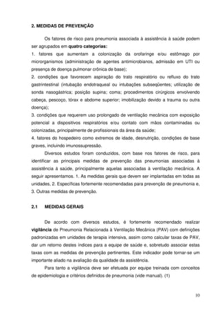2. MEDIDAS DE PREVENÇÃO

      Os fatores de risco para pneumonia associada à assistência à saúde podem
ser agrupados em quatro categorias:
1. fatores que aumentam a colonização da orofaringe e/ou estômago por
microrganismos (administração de agentes antimicrobianos, admissão em UTI ou
presença de doença pulmonar crônica de base);
2. condições que favorecem aspiração do trato respiratório ou refluxo do trato
gastrintestinal (intubação endotraqueal ou intubações subseqüentes; utilização de
sonda nasogástrica; posição supina; coma; procedimentos cirúrgicos envolvendo
cabeça, pescoço, tórax e abdome superior; imobilização devido a trauma ou outra
doença);
3. condições que requerem uso prolongado de ventilação mecânica com exposição
potencial a dispositivos respiratórios e/ou contato com mãos contaminadas ou
colonizadas, principalmente de profissionais da área da saúde;
4. fatores do hospedeiro como extremos de idade, desnutrição, condições de base
graves, incluindo imunossupressão.
      Diversos estudos foram conduzidos, com base nos fatores de risco, para
identificar as principais medidas de prevenção das pneumonias associadas à
assistência á saúde, principalmente aquelas associadas à ventilação mecânica. A
seguir apresentamos. 1. As medidas gerais que devem ser implantadas em todas as
unidades, 2. Específicas fortemente recomendadas para prevenção de pneumonia e,
3. Outras medidas de prevenção.


2.1   MEDIDAS GERAIS


      De acordo com diversos estudos, é fortemente recomendado realizar
vigilância de Pneumonia Relacionada à Ventilação Mecânica (PAV) com definições
padronizadas em unidades de terapia intensiva, assim como calcular taxas de PAV,
dar um retorno destes índices para a equipe de saúde e, sobretudo associar estas
taxas com as medidas de prevenção pertinentes. Este indicador pode tornar-se um
importante aliado na avaliação da qualidade da assistência.
      Para tanto a vigilância deve ser efetuada por equipe treinada com conceitos
de epidemiologia e critérios definidos de pneumonia (vide manual). (1)



                                                                              10
 
